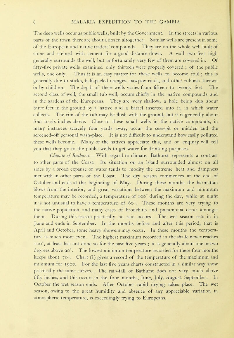 The deep wells occur as public wells, built by the Government. In the streets in various parts of the town there are about a dozen altogether. Similar wells are present in some of the European and native traders' compounds. They are on the whole well built of stone and steined with cement for a good distance down. A wall two feet high generally surrounds the well, but unfortunately very few of them are covered in. Of fifty-five private wells examined only thirteen were properly covered ; of the public wells, one only. Thus it is an easy matter for these wells to become foul ; this is generally due to sticks, half-peeled oranges, pawpaw rinds, and othef rubbish thrown in by children. The depth of these wells varies from fifteen to twenty feet. The second class of well, the small tub well, occurs chiefly in the native compounds and in the gardens of the Europeans. They are very shallow, a hole being dug about three feet in the ground by a native and a barrel inserted into it, in which water collects. The rim of the tub may be flush with the ground, but it is generally about tour to six inches above. Close to these small wells in the native compounds, in many instances scarcely four yards away, occur the cess-pit or midden and the screened-off^ personal wash-place. It is not difficult to understand how easily polluted these wells become. Many of the natives appreciate this, and on enquiry will tell you that they go to the public wells to get water for drinking purposes. Climate of Bathnrst.—With regard to climate, Bathurst represents a contrast to other parts of the Coast. Its situation on an island surrounded almost on all sides by a broad expanse of v/ater tends to modify the extreme heat and dampness met with in other parts of the Coast. The dry season commences at the end of October and ends at the beginning of May. During these months the harmattan blows from the interior, and great variations between the maximum and minimum temperature may be recorded, a temperature of ioo° during the day, while at night it is not unusual to have a temperature of 60°. These months are very trying to the native population, and many cases of bronchitis and pneumonia occur amongst them. During this season practically no rain occurs. The wet season sets in in June and ends in September. In the months before and after this period, that is April and October, some heavy showers may occur. In these months the tempera- ture is much more even. The highest maximum recorded in the shade never reaches 100°, at least has not done so for the past five years ; it is generally about one or two degrees above 90°. The lowest minimum temperature recorded for these four months keeps about 70°. Chart (I) gives a record of the temperature of the maximum and minimum for 1900. For the last five years charts constructed in a similar way show practically the same curves. The rain-fall of Bathurst does not vary much above fifty inches, and this occurs in the four months, June, July, August, September. In October the wet season ends. After October rapid drying takes place. The wet season, owing to the great humidity and absence of any appreciable variation in atmospheric temperature, is exceedingly trying to Europeans.