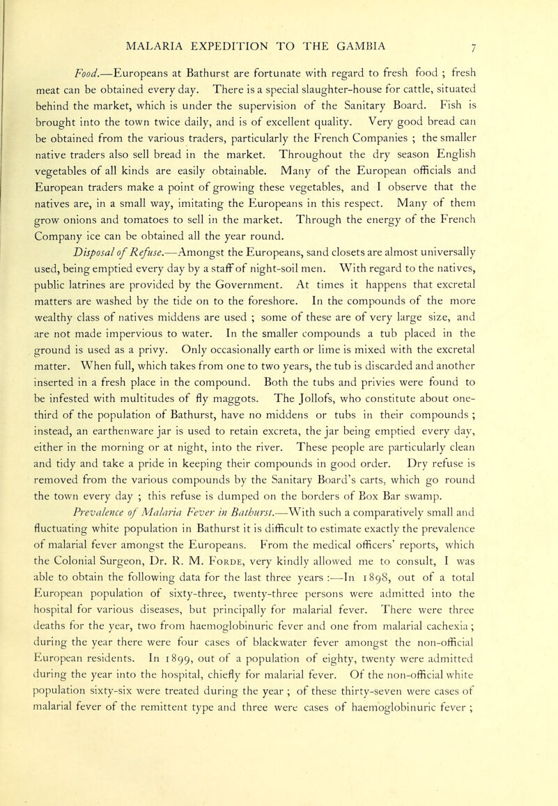 Food.—Europeans at Bathurst are fortunate with regard to fresh food ; tresh meat can be obtained every day. There is a special slaughter-house for cattle, situated behind the market, which is under the supervision of the Sanitary Board. Fish is brought into the town twice daily, and is of excellent quality. Very good bread can be obtained from the various traders, particularly the French Companies ; the smaller native traders also sell bread in the market. Throughout the dry season English vegetables of all kinds are easily obtainable. Many of the European officials and European traders make a point of growing these vegetables, and I observe that the natives are, in a small way, imitating the Europeans in this respect. Many of them grow onions and tomatoes to sell in the market. Through the energy of the French Company ice can be obtained all the year round. Disposal of Refuse.—Amongst the Europeans, sand closets are almost universally used, being emptied every day by a staff of night-soil men. With regard to the natives, public latrines are provided by the Government. At times it happens that excretal matters are washed by the tide on to the foreshore. In the compounds of the more wealthy class of natives middens are used ; some ol these are of very large size, and are not made impervious to water. In the smaller compounds a tub placed in the ground is used as a privy. Only occasionally earth or lime is mixed with the excretal matter. When full, which takes from one to two years, the tub is discarded and another inserted in a fresh place in the compound. Both the tubs and privies were found to be infested with multitudes of fly maggots. The JoUofs, who constitute about one- third of the population of Bathurst, have no middens or tubs in their compounds ; instead, an earthenware jar is used to retain excreta, the jar being emptied every day, either in the morning or at night, into the river. These people are particularly clean and tidy and take a pride in keeping their compounds in good order. Dry refuse is removed from the various compounds by the Sanitary Board's carts, which go round the town every day ; this refuse is dumped on the borders of Box Bar swamp. Prevalence of Malaria Fever in Bathurst.—With such a comparatively small and fluctuating white population in Bathurst it is difficult to estimate exactly the prevalence of malarial fever amongst the Europeans. From the medical officers' reports, which the Colonial Surgeon, Dr. R. M. Forde, very kindly allowed me to consult, I was able to obtain the following data for the last three years :—In 1898, out of a total European population of sixty-three, twenty-three persons were admitted into the hospital for various diseases, but principally for malarial fever. There were three deaths for the year, two from haemoglobinuric fever and one from malarial cachexia ; during the year there were four cases of blackwater fever amongst the non-official European residents. In 1899, out of a population of eighty, twenty were admitted during the year into the hospital, chiefly for malarial fever. Of the non-official white population sixty-six were treated during the year ; of these thirty-seven were cases of malarial fever of the remittent type and three were cases of haemoglobinuric fever ;