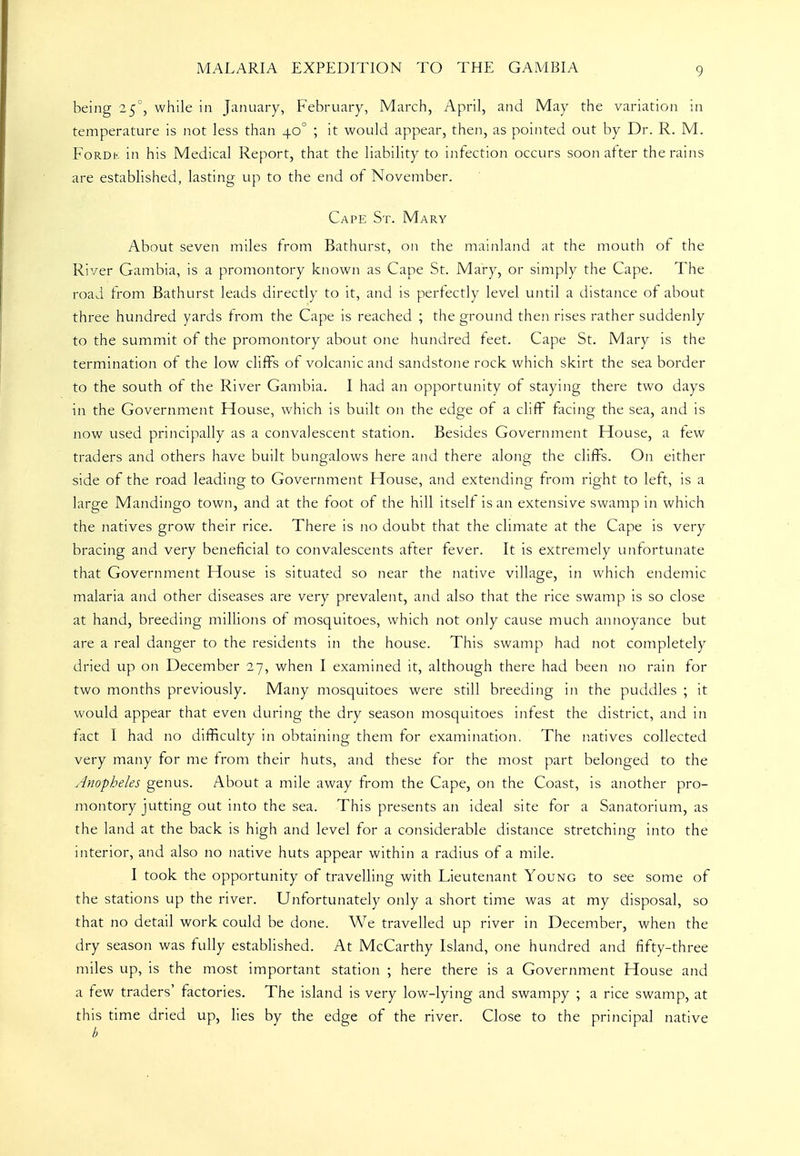 being 25', while in January, February, March, April, and May the variation in temperature is not less than 40° ; it would appear, then, as pointed out by Dr. R. M. FoRDh. in his Medical Report, that the liability to infection occurs soon after the rains are established, lasting up to the end of November. Cape St. Mary About seven miles from Bathurst, on the mainland at the mouth of the River Gambia, is a promontory known as Cape St. Mary, or simply the Cape. The road from Bathurst leads directly to it, and is perfectly level until a distance of about three hundred yards from the Cape is reached ; the ground then rises rather suddenly to the summit of the promontory about one hundred teet. Cape St. Mary is the termination of the low cliifs of volcanic and sandstone rock which skirt the sea border to the south of the River Gambia. I had an opportunity of staying there two days in the Government House, which is built on the edge of a cliff facing the sea, and is now used principally as a convalescent station. Besides Government House, a lew traders and others have built bungalows here and there along the cliffs. On either side of the road leading to Government House, and extending from right to left, is a large Mandingo town, and at the foot of the hill itself is an extensive swamp in which the natives grow their rice. There is no doubt that the climate at the Cape is very bracing and very beneficial to convalescents after fever. It is extremely unfortunate that Government House is situated so near the native village, in which endemic malaria and other diseases are very prevalent, and also that the rice swamp is so close at hand, breeding millions of mosquitoes, which not only cause much annoyance but are a real danger to the residents in the house. This swamp had not completely dried up on December 27, when I examined it, although there had been no rain for two months previously. Many mosquitoes were still breeding in the puddles ; it would appear that even during the dry season mosquitoes infest the district, and in fact I had no difficulty in obtaining them for examination. The n.atives collected very many for me from their huts, and these for the most part belonged to the Anopheles genus. About a mile away from the Cape, on the Coast, is another pro- montory jutting out into the sea. This presents an ideal site for a Sanatorium, as the land at the back is high and level for a considerable distance stretching into the interior, and also no native huts appear within a radius of a mile. I took the opportunity of travelling with Lieutenant Young to see some of the stations up the river. Unfortunately only a short time was at my disposal, so that no detail work could be done. We travelled up river in December, when the dry season was fully established. At McCarthy Island, one hundred and fifty-three miles up, is the most important station ; here there is a Government House and a few traders' factories. The island is very low-lying and swampy ; a rice swamp, at this time dried up, lies by the edge of the river. Close to the principal native