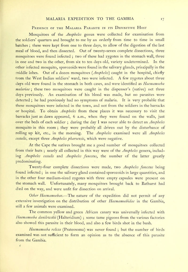 Presence of the Malaria Parasite in its Definitive Host Mosquitoes of the Anopheles genus were collected for examination from the soldiers' quarters and brought to me by an orderly from time to time in small batches ; these were kept from one to three days, to allow of the digestion of the last meal of blood, and then dissected. Out of twenty-seven complete dissections, three mosquitoes were found infected ; two of these had zygotes in the stomach wall, three in one and two in the other, from six to ten days old, variety undetermined. In the other infected mosquito, sporozoids were found in the salivary glands, principally in the middle lobes. Out of a dozen mosquitoes [Anopheles) caught in the hospital, chiefly Irom the West Indian soldiers' ward, two were infected. A few zygotes about three days old were found in the stomach in both cases, and were identified as Haeniamoeba malariae ; these two mosquitoes were caught in the dispenser's (native) net three days previously. An examination of his blood was made, but no parasites were detected ; he had previously had no symptoms of malaria. It is very probable that these mosquitoes were infected in the town, and not from the soldiers in the barracks or hospital. To obtain Anopheles from these places it was necessary to visit the barracks just as dawn appeared, 6 a.m., when they were found on the walls, just over the beds of each soldier ; during the day I was never able to detect an Anopheles mosquito in this room ; they were probably all driven out by the disturbance of rolling up kit, etc., in the morning. The Anopheles examined were all Anopheles costalis, except three Anopheles pharoensis^ which were negative. At the Cape the natives brought me a good nuinber of mosquitoes collected from their huts ; nearly all collected in this way were of the Anopheles genera, includ- ing Anopheles costalis and Anopheles funestus^ the number of the latter greatly predominating. Twenty-four complete dissections were made, two Anopheles funestus being found infected ; in one the salivary gland contained sporozoids in large quantities, and in the other four medium-sized zygotes with three empty capsules were present on the stomach wall. Unfortunately, many mosquitoes brought back to Bathurst had died on the way, and were unfit for dissection on arrival. Other Haeniamoebae.—The nature of the expedition did not permit of any extensive investigation on the distribution of other Haeniamoebidae in the Gambia, still a few animals were examined. The common yellow and green African canary was universally infected with Haeniamoeba danilewskii (Halteridium) ; some tame pigeons from the various factories also showed this parasite in their blood, and also a few birds shot in the bush. Haemamoeba relicta (Prateosoma) was never found ; but the number of birds examined was not sufficient to form an opinion as to the absence of this parasite from the Gambia. c