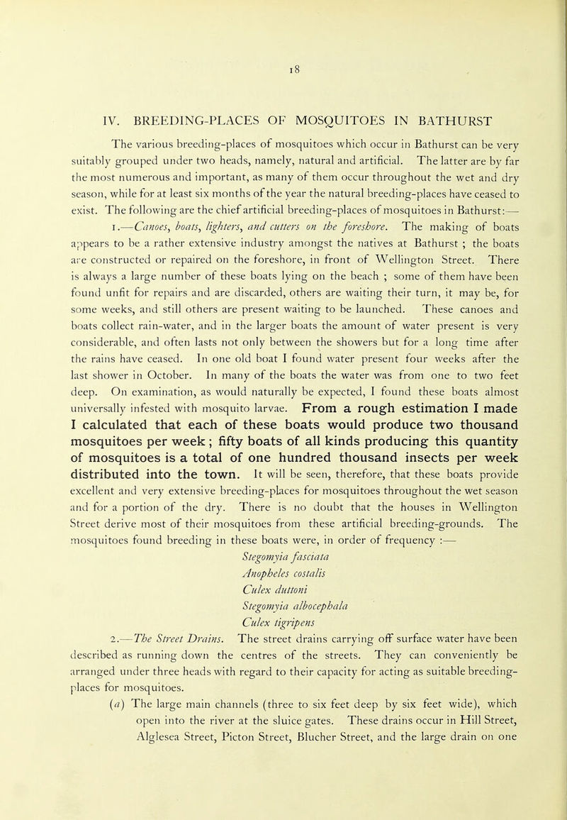 IV. BREEDING-PLACES OF MOSQUITOES IN BATHURST The various breeding-places of mosquitoes which occur in Bathurst can be very suitably grouped under two heads, namely, natural and artificial. The latter are by far the most numerous and important, as many of them occur throughout the wet and dry season, while for at least six months of the year the natural breeding-places have ceased to exist. The following are the chief artificial breeding-places of mosquitoes in Bathurst:— 1. —Canoes^ boats, lighters, and cutters on the foreshore. The making of boats appears to be a rather extensive industry amongst the natives at Bathurst ; the boats are constructed or repaired on the foreshore, in front of Wellington Street. There is always a large number of these boats lying on the beach ; some of them have been found unfit for repairs and are discarded, others are waiting their turn, it may be, for some weeks, and still others are present waiting to be launched. These canoes and boats collect rain-water, and in the larger boats the amount of water present is very considerable, and often lasts not only between the showers but for a long time after the rains have ceased. In one old boat I found water present four weeks after the last shower in October. In many of the boats the water was from one to two feet deep. On examination, as would naturally be expected, I found these boats almost universally infested with mosquito larvae. From a rough estimation I made I calculated that each of these boats would produce two thousand mosquitoes per week ; fifty boats of all kinds producing this quantity of mosquitoes is a total of one hundred thousand insects per week distributed into the town. It will be seen, therefore, that these boats provide excellent and very extensive breeding-pkces for mosquitoes throughout the wet season and for a portion of the dry. There is no doubt that the houses in Wellington Street derive most of their mosquitoes from these artificial breeding-grounds. The mosquitoes found breeding in these boats were, in order of frequency :— Stegomyia fasciata Anopheles costalis Culex duttoni Stegomyia albocephala Culex tigripens 2. —The Street Drains. The street drains carrying off surface water have been described as running down the centres of the streets. They can conveniently be arranged under three heads with regard to their capacity for acting as suitable breeding- places for mosquitoes. {a) The large main channels (three to six feet deep by six feet wide), which open into the river at the sluice gates. These drains occur in Hill Street, Alglesea Street, Picton Street, Blucher Street, and the large drain on one