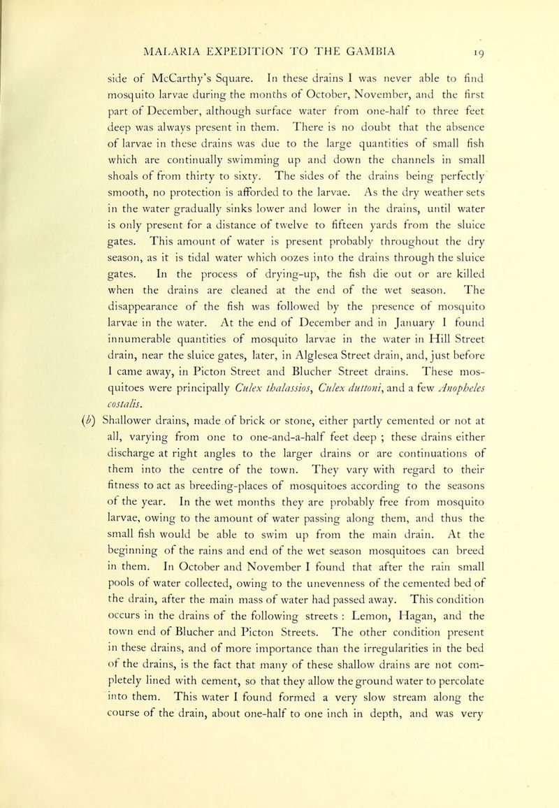 side of McCarthy's Square. In these drains I was never able to find mosquito larvae during the months of October, November, and the first part of December, although surface water from one-half to three feet deep was always present in them. There is no doubt that the absence of larvae in these drains was due to the large quantities of small fish which are continually swimming up and down the channels in small shoals of from thirty to sixty. The sides of the drains being perfectly smooth, no protection is afforded to the larvae. As the dry weather sets in the water gradually sinks lower and lower in the drains, until water is only present for a distance of twelve to fifteen yards from the sluice gates. This amount of water is present probably throughout the dry season, as it is tidal water which oozes into the drains through the sluice gates. In the process of drying-up, the fish die out or are killed when the drains are cleaned at the end of the wet season. The disappearance of the fish was followed by the presence of mosquito larvae in the water. At the end of December and in January 1 found innumerable quantities of mosquito larvae in the water in Hill Street drain, near the sluice gates, later, in Alglesea Street drain, and, just before I came away, in Picton Street and Blucher Street drains. These mos- quitoes were principally Culex thalassios, Culex duttoni, and a tew Anopheles costalis. Shallower drains, made of brick or stone, either partly cemented or not at all, varying from one to one-and-a-half feet deep ; these drains either discharge at right angles to the larger drains or are continuations of them into the centre of the town. They vary with regard to their fitness to act as breeding-places of mosquitoes according to the seasons of the year. In the wet months they are probably free from mosquito larvae, owing to the amount of water passing along them, and thus the small fish would be able to swim up from the main drain. At the beginning of the rains and end of the wet season mosquitoes can breed in them. In October and November I found that after the rain small pools of water collected, owing to the unevenness of the cemented bed of the drain, after the main mass of water had passed away. This condition occurs in the drains of the following streets : Lemon, Hagan, and the town end of Blucher and Picton Streets. The other condition present in these drains, and of more importance than the irregularities in the bed of the drains, is the fact that many of these shallow drains are not com- pletely lined with cement, so that they allow the ground water to percolate into them. This water I found formed a very slow stream along the course of the drain, about one-half to one inch in depth, and was very