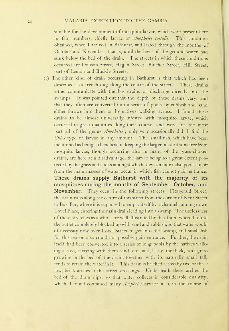 suitable for the development of mosquito larvae, which were present here in fair numbers, chiefly larvae of Anopheles costalis. This condition obtained, when I arrived in Bathurst, and lasted through the months of October and November, that is, until the level of the ground water had sunk below the bed of the drain. The streets in which these conditions occurred are Dobson Street, Hagan Street, Blucher Street, Hill Street, part of Lemon and Buckle Streets. The other kind of drain occurring in Bathurst is that which has been described as a trench dug along the centre of the streets. These drains either communicate with the big drains or discharge directly into the swamps. It was pointed out that the depth of these drains vary, and that they often are converted into a series of pools by rubbish and sand either thrown into them or by natives walking across. I found these drains to be almost universally infested with mosquito larvae, which occurred in great quantities along their course, and were for the most part all of the genus Anopheles ; only very occasionally did I find the Culex type of larvae in any amount. The small fish, which have been mentioned as being so beneficial in keeping the larger-made drains free from mosquito larvae, though occurring also in many of the grass-choked drains, are here at a disadvantage, the larvae being to a great extent pro- tected by the grass and sticks amongst which they can hide ; also pools cut ofF trom the main masses of water occur in which fish cannot gain entrance. These drains supply Bathurst with the majority of its mosquitoes during the months of September, October, and November. They occur in the following streets : Fitzgerald Street, the drain runs along the centre of this street from the corner of Kent Street to Box Bar, where it is supposed to empty itself by a channel running down Lovel Place, entering the main drain leading into a swamp. The uselessness of these stretches as a whole are well illustrated by this drain, where I found the outlet completely blocked up with sand and rubbish, so that water would of necessity flow over Lovel Street to get into the swamp, and small fish for this reason also could not possibly gain entrance. Further, the drain itself had been converted into a series of long pools by the natives walk- ing across, carrying with them sand, etc., and, lastly, the thick, rank grass growing in the bed of the drain, together with its naturally small fall, tends to retain the water in it. This drain is bricked across by two or three low, brick arches at the street crossings. Underneath these arches the bed of the drain dips, so that water collects in considerable quantity,