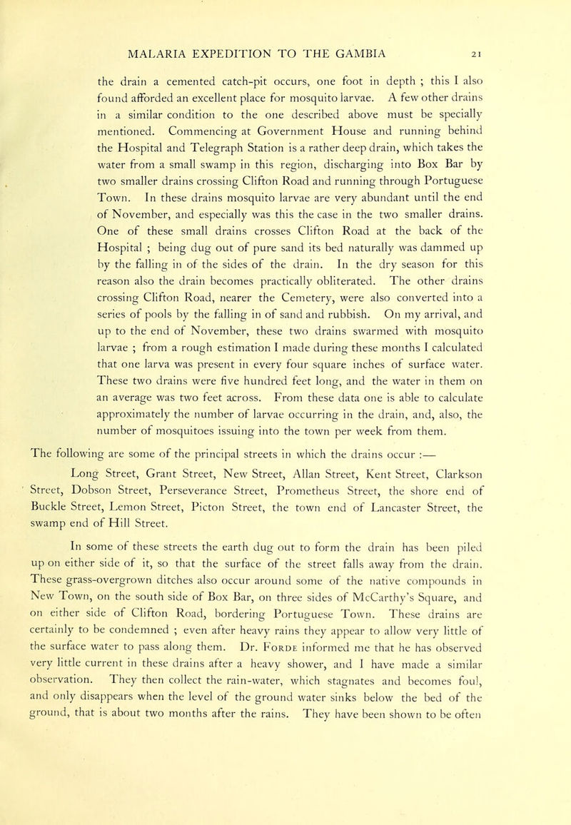 the drain a cemented catch-pit occurs, one foot in depth ; this I also found afforded an excellent place for mosquito larvae. A few other drains in a similar condition to the one described above must be specially mentioned. Commencing at Government House and running behind the Hospital and Telegraph Station is a rather deep drain, which takes the water from a small swamp in this region, discharging into Box Bar by two smaller drains crossing Clifton Road and running through Portuguese Town. In these drains mosquito larvae are very abundant until the end of November, and especially was this the case in the two smaller drains. One of these small drains crosses Clifton Road at the back of the Hospital ; being dug out of pure sand its bed naturally was dammed up by the falling in of the sides of the drain. In the dry season for this reason also the drain becomes practically obliterated. The other drains crossing Clifton Road, nearer the Cemetery, were also converted into a series of pools by the falling in of sand and rubbish. On my arrival, and up to the end of November, these two drains swarmed with mosquito larvae ; from a rough estimation I made during these months I calculated that one larva was present in every four square inches of surface water. These two drains were five hundred feet long, and the water in them on an average was two feet across. From these data one is able to calculate approximately the number of larvae occurring in the drain, and, also, the number of mosquitoes issuing into the town per week from them. The following are some of the principal streets in which the drains occur :— Long Street, Grant Street, New Street, Allan Street, Kent Street, Clarkson Street, Dobson Street, Perseverance Street, Prometheus Street, the shore end of Buckle Street, Lemon Street, Picton Street, the town end of Lancaster Street, the swamp end of Hill Street. In some of these streets the earth dug out to form the drain has been piled up on either side of it, so that the surface of the street falls away from the drain. These grass-overgrown ditches also occur around some of the native compounds in New Town, on the south side of Box Bar, on three sides of McCarthy's Square, and on either side of Clifton Road, bordering Portuguese Town. These drains are certainly to be condemned ; even after heavy rains they appear to allow very little of the surface water to pass along them. Dr. Forde informed me that he has observed very little current in these drains after a heavy shower, and I have made a similar observation. They then collect the rain-water, which stagnates and becomes fou], and only disappears when the level of the ground water sinks below the bed of the ground, that is about two months after the rains. They have been shown to be often