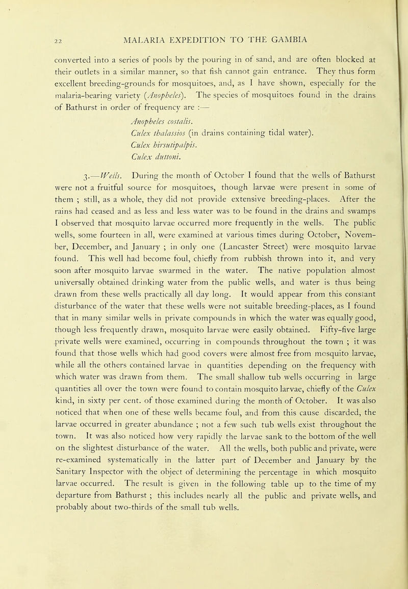 converted into a series of pools by the pouring in of sand, and are often blocked at their outlets in a similar manner, so that fish cannot gain entrance. They thus form excellent breeding-grounds for mosquitoes, and, as I have shown, especially for the malaria-bearing variety {Anopheles). The species of mosquitoes found in the drains of Bathurst in order of frequency are :— Anopheles costalis. Culex thalassios (in drains containing tidal water). Culex hirsutipalpis. Culex duttoni. 3.—Wells. During the month of October I found that the wells of Bathurst were not a fruitful source for mosquitoes, though larvae were present in some of them ; still, as a whole, they did not provide extensive breeding-places. After the rains had ceased and as less and less water was to be found in the drains and swamps I observed that mosquito larvae occurred more frequently in the wells. The public wells, some fourteen in all, were examined at various times during October, Novem- ber, December, and January ; in only one (Lancaster Street) were mosquito larvae found. This well had become foul, chiefly from rubbish thrown into it, and very soon after mosquito larvae swarmed in the water. The native population almost universally obtained drinking water from the public wells, and water is thus being drawn from these wells practically all day long. It would appear from this constant disturbance of the water that these wells were not suitable breeding-places, as I found that in many similar wells in private compounds in which the water was equally good, though less frequently drawn, mosquito larvae were easily obtained. Fifty-five large private wells were examined, occurring in compounds throughout the town ; it was found that those wells which had good covers were almost free from mosquito larvae, while all the others contained larvae in quantities depending on the frequency with which water was drawn from them. The small shallow tub wells occurring in large quantities all over the town were found to contain mosquito larvae, chiefly of the Culex kind, in sixty per cent, of those examined during the month of October. It was also noticed that when one of these wells became foul, and from this cause discarded, the larvae occurred in greater abundance ; not a few such tub wells exist throughout the town. It was also noticed how very rapidly the larvae sank to the bottom of the well on the slightest disturbance of the water. All the wells, both public and private, were re-examined systematically in the latter part of December and January by the Sanitary Inspector with the object of determining the percentage in which mosquito larvae occurred. The result is given in the following table up to the time of my departure from Bathurst ; this includes nearly all the public and private wells, and probably about two-thirds of the small tub wells.