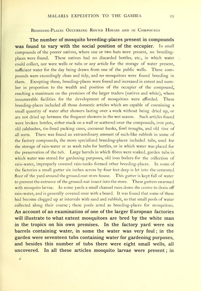 Breeding-Places Occurring Round Houses and in Compounds The number of mosquito breeding-places present in compounds was found to vary with the social position of the occupier. In small compounds of the poorer natives, where one or two huts were present, no breeding- places were found. These natives had no discarded bottles, etc., in which water could collect, nor were wells or tubs or any article for the storage of water present, sufficient water for the day being drawn from one of the public wells. These com- pounds were exceedingly clean and tidy, and no mosquitoes were found breeding in them. Excepting these, breeding-places were found and increased in extent and num- ber in proportion to the wealth and position of the occupier of the compound, reaching a maximum on the premises of the larger traders (natives and white), where innumerable facilities for the development of mosquitoes were afforded. These breeding-places included all those domestic articles which are capable of containing a small quantity of water after showers lasting over a week without being dried up, or are not dried up between the frequent showers in the wet season. Such articles found were broken bottles, either stuck on a wall or scattered over the compounds, iron pots, old calabashes, tin-lined packing cases, cocoanut husks, fowl troughs, and old tins of all sorts. There was found an extraordinary amount of such-like rubbish in some of the factory compounds, the more specialized breeding-places included tubs, used for the storage of rain-water or as wash tubs for bottles, or in which water was placed for the preservation of the tub. Large barrels in which fibres were soaked, garden tubs in which water was stored for gardening purposes, old iron boilers for the collection of rain-water, improperly covered rain-tanks formed other breeding-places. In some of the factories a small gutter six inches across by tour feet deep is let iiito the cemented floor of the yard around the ground-nut store house. This gutter is kept full of water to prevent the entrance of the ground-nut insect into the store. These gutters swarmed with mosquito larvae. In some yards a small channel runs down the centre to drain off rain-water, and is generally covered over with a board. It was found that some of these had become clogged up at intervals with sand and rubbish, so that small pools of water collected along their course ; these pools acted as breeding-places for mosquitoes. An account of an examination of one of the larger European factories will illustrate to what extent mosquitoes are bred by the white man in the tropics on his own premises. In the factory yard were six barrels containing water, in some the water was very foul; in the garden were seventeen tubs containing water for gardening purposes, and besides this number of tubs there were eight small wells, all uncovered. In all these articles mosquito larvae were present; in d