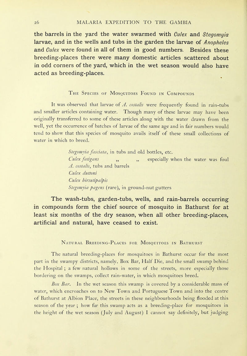 the barrels in the yard the water swarmed with Ou/ex and Stegomyia larvae, and in the wells and tubs in the garden the larvae of Anopheles and Culex were found in all of them in good numbers. Besides these breeding-places there were many domestic articles scattered about in odd corners of the yard, which in the wet season would also have acted as breeding-places. The Species of Mosquitoes Found in Compounds It was observed that larvae of A. costalis were frequently found in rain-tubs and smaller articles containing water. Though many of these larvae may have been originally transferred to some of these articles along with the water drawn from the well, yet the occurrence of batches of larvae of the same age and in fair numbers would tend to show that this species of mosquito avails itself of these small collections of water in which to breed. Stegomyia fasciata, in tubs and old bottles, etc. Culex fatigans „ ,, especially when the water was foul A. costalis, tubs and barrels Culex duttoni Culex hirsutipalpis Stegomyia pagens (rare), in ground-nut gutters The wash-tubs, garden-tubs, wells, and rain-barrels occurring in compounds form the chief source of mosquito in Bathurst for at least six months of the dry season, when all other breeding-places, artificial and natural, have ceased to exist. Natural Breeding-Places for Mosquitoes in Bathurst The natural breeding-places for mosquitoes in Bathurst occur for the most part in the swampy districts, namely. Box Bar, Half Die, and the small swamp behind the Hospital ; a few natural hollows in some of the streets, more especially those bordering on the swamps, collect rain-water, in which mosquitoes breed. Box Bar. In the wet season this swamp is covered by a considerable mass of water, which encroaches on to New Town and Portuguese Town and into the centre of Bathurst at Albion Place, the streets in these neighbourhoods being flooded at this season of the year ; how far this swamp acts as a breeding-place for mosquitoes in the height of the wet season (July and August) I cannot say definitely, but judging