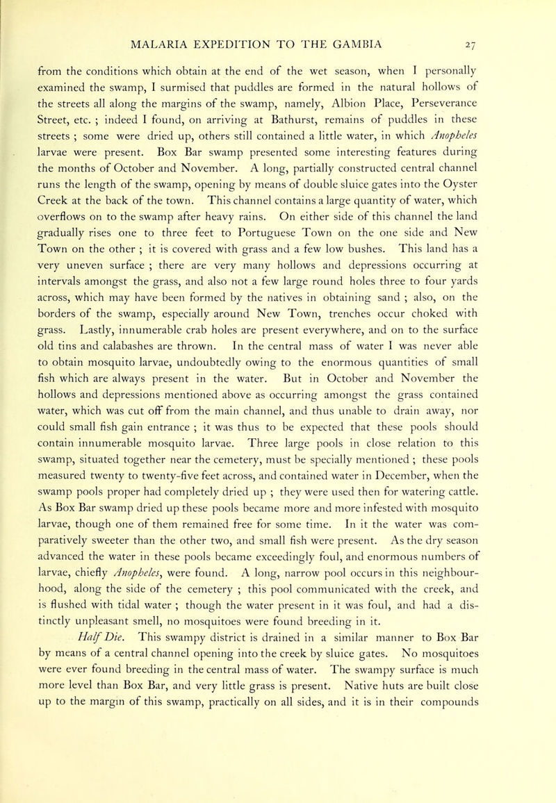 from the conditions which obtain at the end of the wet season, when I personally examined the swamp, I surmised that puddles are formed in the natural hollows of the streets all along the margins of the swamp, namely, Albion Place, Perseverance Street, etc. ; indeed I found, on arriving at Bathurst, remains of puddles in these streets ; some were dried up, others still contained a little water, in which Anopheles larvae were present. Box Bar swamp presented some interesting features during the months of October and November. A long, partially constructed central channel runs the length of the swamp, opening by means of double sluice gates into the Oyster Creek at the back of the town. This channel contains a large quantity of water, which overflows on to the swamp after heavy rains. On either side of this channel the land gradually rises one to three feet to Portuguese Town on the one side and New Town on the other ; it is covered with grass and a few low bushes. This land has a very uneven surface ; there are very many hollows and depressions occurring at intervals amongst the grass, and also not a few large round holes three to four yards across, which may have been formed by the natives in obtaining sand ; also, on the borders of the swamp, especially around New Town, trenches occur choked with grass. Lastly, innumerable crab holes are present everywhere, and on to the surface old tins and calabashes are thrown. In the central mass of water I was never able to obtain mosquito larvae, undoubtedly owing to the enormous quantities of small fish which are always present in the water. But in October and November the hollows and depressions mentioned above as occurring amongst the grass contained water, which was cut off from the main channel, and thus unable to drain away, nor could small fish gain entrance ; it was thus to be expected that these pools should contain innumerable mosquito larvae. Three large pools in close relation to this swamp, situated together near the cemetery, must be specially mentioned ; these pools measured twenty to twenty-five feet across, and contained water in December, when the swamp pools proper had completely dried up ; they were used then for watering cattle. As Box Bar swamp dried up these pools became more and more infested with mosquito larvae, though one of them remained free for some time. In it the water was com- paratively sweeter than the other two, and small fish were present. As the dry season advanced the water in these pools became exceedingly foul, and enormous numbers of larvae, chiefly Anopheles^ were found. A long, narrow pool occurs in this neighbour- hood, along the side of the cemetery ; this pool communicated with the creek, and is flushed with tidal water ; though the water present in it was foul, and had a dis- tinctly unpleasant smell, no mosquitoes were found breeding in it. Half Die. This swampy district is drained in a similar manner to Box Bar by means of a central channel opening into the creek by sluice gates. No mosquitoes were ever found breeding in the central mass of water. The swampy surface is much more level than Box Bar, and very little grass is present. Native huts are built close up to the margin of this swamp, practically on all sides, and it is in their compounds