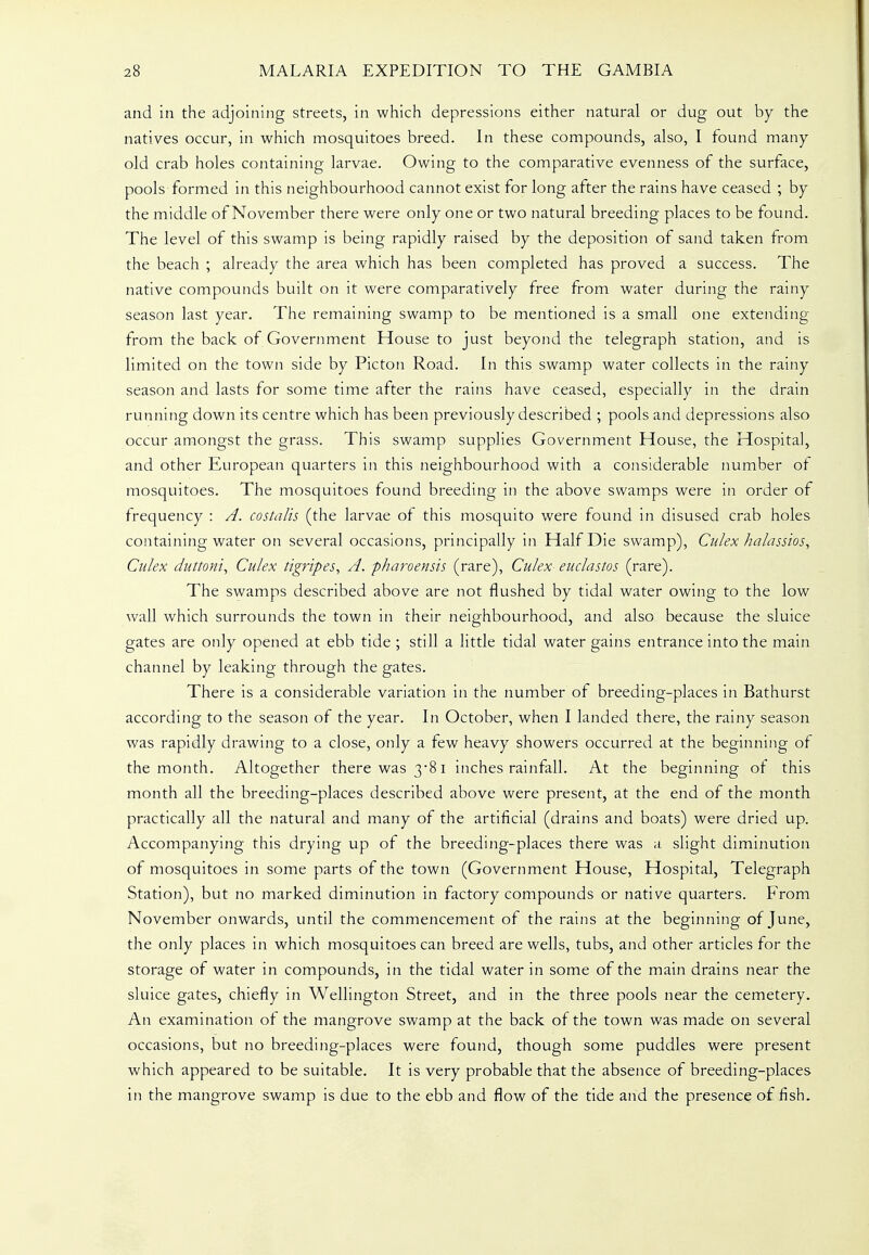 and in the adjoining streets, in which depressions either natural or dug out by the natives occur, in which mosquitoes breed. In these compounds, also, I found many old crab holes containing larvae. Owing to the comparative evenness of the surface, pools formed in this neighbourhood cannot exist for long after the rains have ceased ; by the middle of November there were only one or two natural breeding places to be found. The level of this swamp is being rapidly raised by the deposition of sand taken from the beach ; already the area which has been completed has proved a success. The native compounds built on it were comparatively free from water during the rainy season last year. The remaining swamp to be mentioned is a small one extending from the back of Government House to just beyond the telegraph station, and is limited on the town side by Picton Road. In this swamp water collects in the rainy season and lasts for some time after the rains have ceased, especially in the drain running down its centre which has been previously described ; pools and depressions also occur amongst the grass. This swamp supplies Government House, the Hospital, and other European quarters in this neighbourhood with a considerable number of mosquitoes. The mosquitoes found breeding in the above swamps were in order of frequency : A. costalis (the larvae of this mosquito were found in disused crab holes containing water on several occasions, principally in Half Die swamp), Culex halassios^ Culex duttoni, Culex tigripes, A. pharoensis (rare), Culex- euclastos (rare). The swamps described above are not flushed by tidal water owing to the low wall which surrounds the town in their neighbourhood, and also because the sluice gates are only opened at ebb tide ; still a little tidal water gains entrance into the main channel by leaking through the gates. There is a considerable variation in the number of breeding-places in Bathurst according to the season of the year. In October, when I landed there, the rainy season was rapidly drawing to a close, only a few heavy showers occurred at the beginning of the month. Altogether there was 3-81 inches rainfall. At the beginning of this month all the breeding-places described above were present, at the end of the month practically all the natural and many of the artificial (drains and boats) were dried up. Accompanying this drying up of the breeding-places there was a slight diminution of mosquitoes in some parts of the town (Government House, Hospital, Telegraph Station), but no marked diminution in factory compounds or native quarters. From November onwards, until the commencement of the rains at the beginning of June, the only places in which mosquitoes can breed are wells, tubs, and other articles for the storage of water in compounds, in the tidal water in some of the main drains near the sluice gates, chiefly in Wellington Street, and in the three pools near the cemetery. An examination of the mangrove swamp at the back of the town was made on several occasions, but no breeding-places were found, though some puddles were present which appeared to be suitable. It is very probable that the absence of breeding-places in the mangrove swamp is due to the ebb and flow of the tide and the presence of fish.