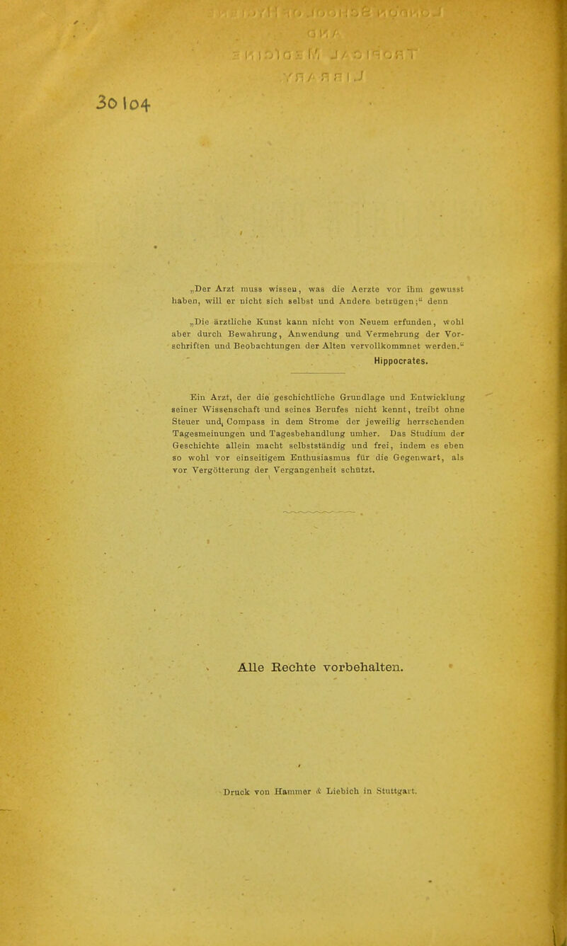 „Der Arzt inuss wissen, was die Aerzte vor ihm gewusst haben, will er uicht sich selbst und Andore betrügen; denn „Die ärztliche Kunst kann nicht von Neuem erfunden, wohl aber durch Bewahrung, Anwendung und Vermehrung der Vor- schriften und Beobachtungen der Alten vervollkommnet werden.u Hippocrates. Ein Arzt, der die geschichtliche Grundlage und Entwicklung seiner Wissenschaft und seines Berufes uicht kennt, treibt ohne Steuer und, Compass in dem Strome der jeweilig herrschenden Tagesmeinungen und Tagesbehandlung umher. Das Studium der Geschichte allein macht selbstständig und frei, indem es eben so wohl vor einseitigem Enthusiasmus für die Gegenwart, als vor Vergötterung der Vergangenheit schützt. Alle Rechte vorbehalten. Druck von Hammer & Liebich in Stuttgart