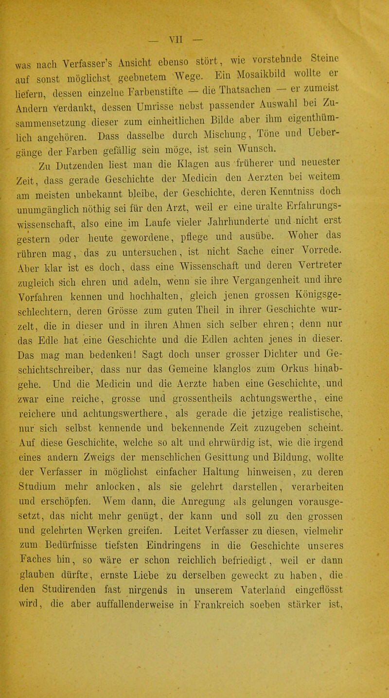 was nach Verfassers Ansicht ebenso stört, wie vorstetande Steine auf sonst möglichst geebnetem Wege. Ein Mosaikbild wollte er liefern, dessen einzelne Farbenstifte - die Thatsachen - er zumeist Andern verdankt, dessen Umrisse nebst passender Auswahl bei Zu- sammensetzung dieser zum einheitlichen Bilde aber ihm eigentüm- lich angehören. Dass dasselbe durch Mischung, Töne und Ueber- gänge der Farben gefallig sein möge, ist sein Wunsch. Zu Dutzenden liest man die Klagen aus früherer und neuester Zeit, dass gerade Geschichte der Medicin den Aerzten bei weitem am meisten unbekannt bleibe, der Geschichte, deren Kenntniss doch unumgänglich nöthig sei für den Arzt, weil er eine uralte Erfahrungs- wissenschaft, also eine im Laufe vieler Jahrhunderte und nicht erst gestern oder heute gewordene, pflege und ausübe. Woher das rühren mag, das zu untersuchen, ist nicht Sache einer Vorrede. Aber klar ist es doch, dass eine Wissenschaft und deren Vertreter zugleich sich ehren und adeln, wenn sie ihre Vergangenheit und ihre Vorfahren kennen und hochhalten, gleich jenen grossen Königsge- schlechtern, deren Grösse zum guten Theil in ihrer Geschichte wur- zelt, die in dieser und in ihren Ahnen sich selber ehren; denn nur das Edle hat eine Geschichte und die Edlen achten jenes in dieser. Das mag man bedenken! Sagt doch unser grosser Dichter und Ge- schichtschreiber, dass nur das Gemeine klanglos zum Orkus hinab- gehe. Und die Medicin und die Aerzte haben eine Geschichte, und zwar eine reiche, grosse und grossentheils achtungswerthe, eine reichere und achtungswerthere, als gerade die jetzige realistische, nur sich selbst kennende und bekennende Zeit zuzugeben scheint. Auf diese Geschichte, welche so alt und ehrwürdig ist, wie die irgend eines andern Zweigs der menschlichen Gesittung und Bildung, wollte der Verfasser in möglichst einfacher Haltung hinweisen, zu deren Studium mehr anlocken, als sie gelehrt darstellen, verarbeiten und erschöpfen. Wem dann, die Anregung als gelungen vorausge- setzt, das nicht mehr genügt, der kann und soll zu den grossen und gelehrten Werken greifen. Leitet Verfasser zu diesen, vielmehr zum Bedürfnisse tiefsten Eindringens in die Geschichte unseres Faches hin, so wäre er schon reichlich befriedigt, weil er dann glauben dürfte, ernste Liebe zu derselben geweckt zu haben, die den Studirenden fast nirgends in unserem Vaterland eingeflösst wird, die aber auffallenderweise in Frankreich soeben stärker ist,