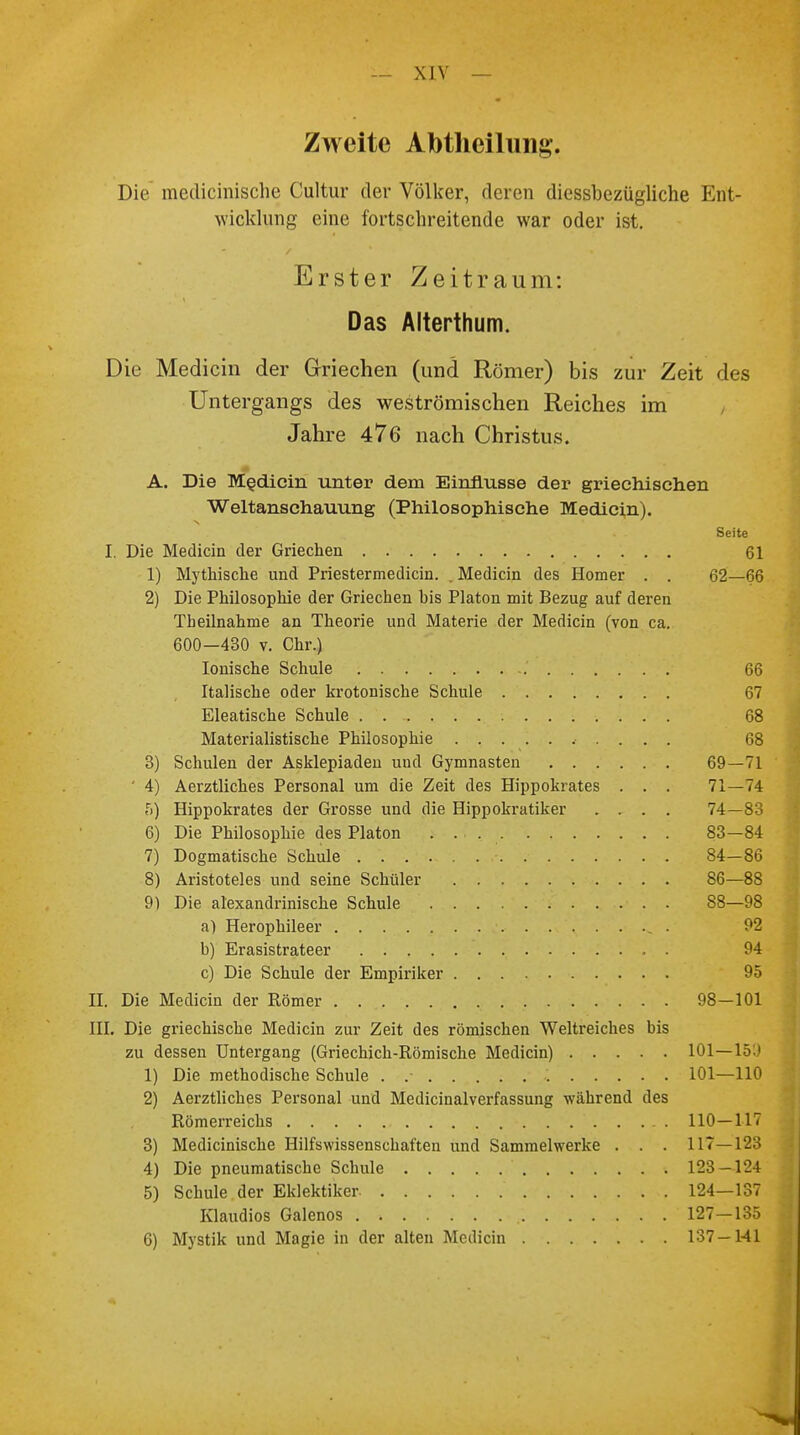 Zweite Abtheilung. Die medicinische Cultur der Völker, deren diessbezügliche Ent- wicklung eine fortschreitende war oder ist. Erster Zeitraum: Das Alterthum. Die Medicin der Griechen (und Römer) bis zur Zeit des Untergangs des weströmischen Reiches im Jahre 476 nach Christus. A. Die Medicin unter dem Einflüsse der griechischen Weltanschauung (Philosophische Medicin). Seite I. Die Medicin der Griechen 61 1) Mythische und Priestermedicin. . Medicin des Homer . . 62—66 2) Die Philosophie der Griechen bis Piaton mit Bezug auf deren Tbeilnahme an Theorie und Materie der Medicin (von ca. 600—430 v. Chr.) Ionische Schule 66 Italische oder krotonische Schule 67 Eleatische Schule 68 Materialistische Philosophie 68 3) Schulen der Asklepiaden und Gymnasten 69—71 ' 4) Aerztliches Personal um die Zeit des Hippokrates . . . 71—74 5) Hippokrates der Grosse und die Hippokratiker .... 74—83 6) Die Philosophie des Piaton . . 83—84 7) Dogmatische Schule 84—86 8) Aristoteles und seine Schüler 86—88 9) Die alexandrinische Schule 88—98 a) Herophileer ^ . 92 b) Erasistrateer 94 c) Die Schule der Empiriker 95 II. Die Medicin der Römer 98—101 III. Die griechische Medicin zur Zeit des römischen Weltreiches bis zu dessen Untergang (Griechich-Römische Medicin) 101—159 1) Die methodische Schule . .- 101—110 2) Aerztliches Personal und Medicinalverfassung während des Römerreichs 110—117 3) Medicinische Hilfswissenschaften und Sammelwerke . . . 117—123 4) Die pneumatische Schule 123-124 5) Schule der Eklektiker 124—137 Klaudios Galenos 127—135 6) Mystik und Magie in der alten Medicin 137 —Hl