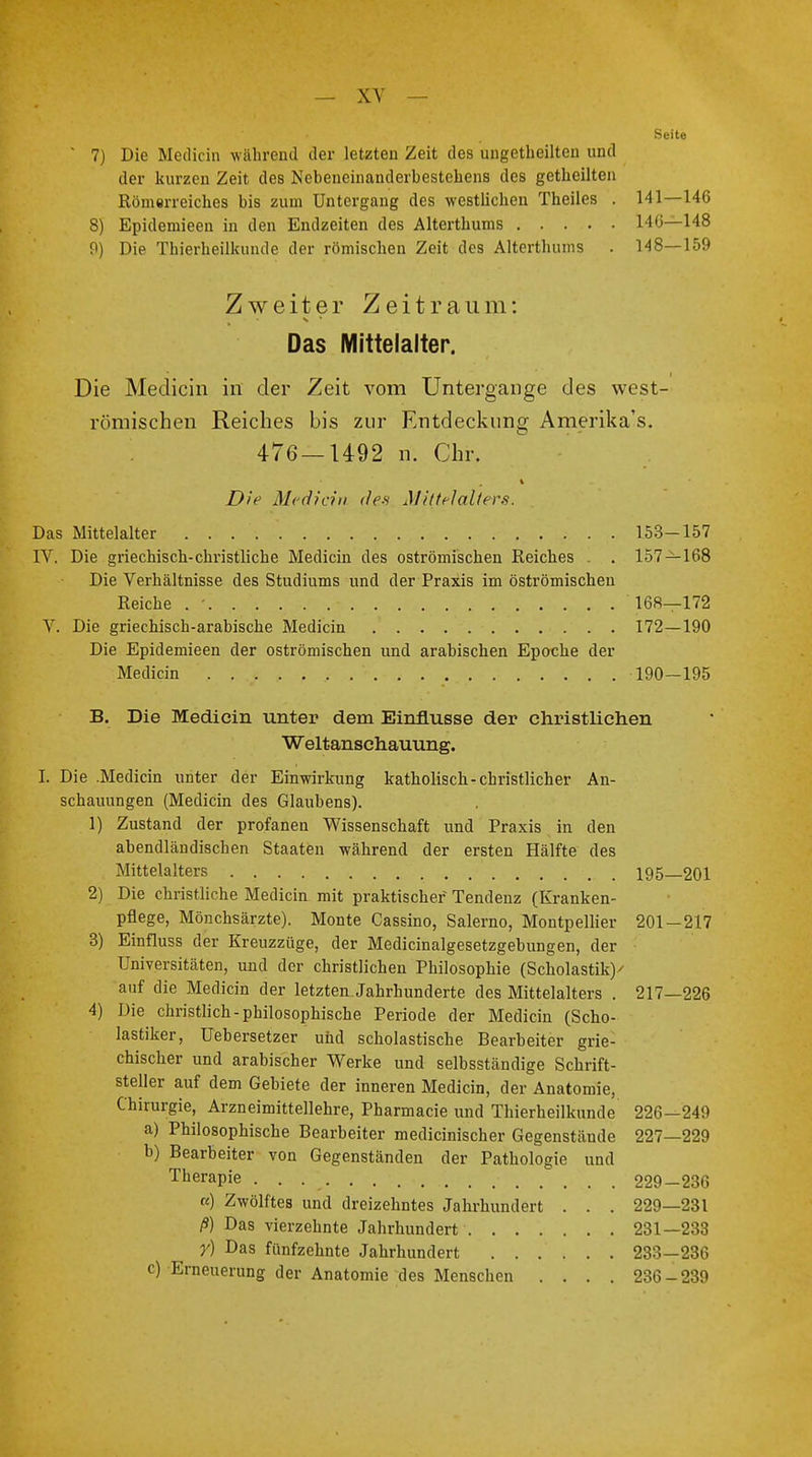 Seite ' 7) Die Medicin während der letzten Zeit des ungeteilten und der kurzen Zeit des Nebeneinanderbestehens des getheilten Römerreiches bis zum Untergang des westlichen Theiles . 141—146 8) Epidemieen in den Endzeiten des Alterthums 146—148 9) Die Thierheillumde der römischen Zeit des Alterthums . 148—159 Zweiter Zeitraum: Das Mittelalter. Die Medicin in der Zeit vom Untergange des west- römischen Reiches bis zur Entdeckung Amerika's. 476—1492 n. Chr. Die Median des Mittelalters. Das Mittelalter 153—157 IV. Die griechisch-christliche Medicin des oströmischen Reiches . . 157 — 168 Die Verhältnisse des Studiums und der Praxis im öströmischen Reiche . ' 168—172 V. Die griechisch-arabische Medicin 172—190 Die Epidemieen der oströmischen und arabischen Epoche der Medicin 190—195 B. Die Medicin unter dem Einflüsse der christlichen Weltanschauung. I. Die .Medicin unter der Einwirkung katholisch-christlicher An- schauungen (Medicin des Glaubens). 1) Zustand der profanen Wissenschaft und Praxis in den abendländischen Staaten während der ersten Hälfte des Mittelalters 195 201 2) Die christliche Medicin mit praktischer Tendenz (Kranken- pflege, Mönchsärzte). Monte Cassino, Salerno, Montpellier 201 — 217 3) Einfluss der Kreuzzüge, der Medicinalgesetzgebungen, der Universitäten, und der christlichen Philosophie (Scholastik)' auf die Medicin der letzten Jahrhunderte des Mittelalters . 217—226 4) Die christlich-philosophische Periode der Medicin (Scho- lastiker, Uebersetzer und scholastische Bearbeiter grie- chischer und arabischer Werke und selbsständige Schrift- steller auf dem Gebiete der inneren Medicin, der Anatomie, Chirurgie, Arzneimittellehre, Pharmacie und Thierheilkunde 226—249 a) Philosophische Bearbeiter medicinischer Gegenstände 227—229 b) Bearbeiter von Gegenständen der Pathologie und Therapie . . 1~ 229-236 a) Zwölftes und dreizehntes Jahrhundert . . . 229—231 ß) Das vierzehnte Jahrhundert 231—233 y) Das fünfzehnte Jahrhundert 233—236 c) Erneuerung der Anatomie des Menschen .... 236-239