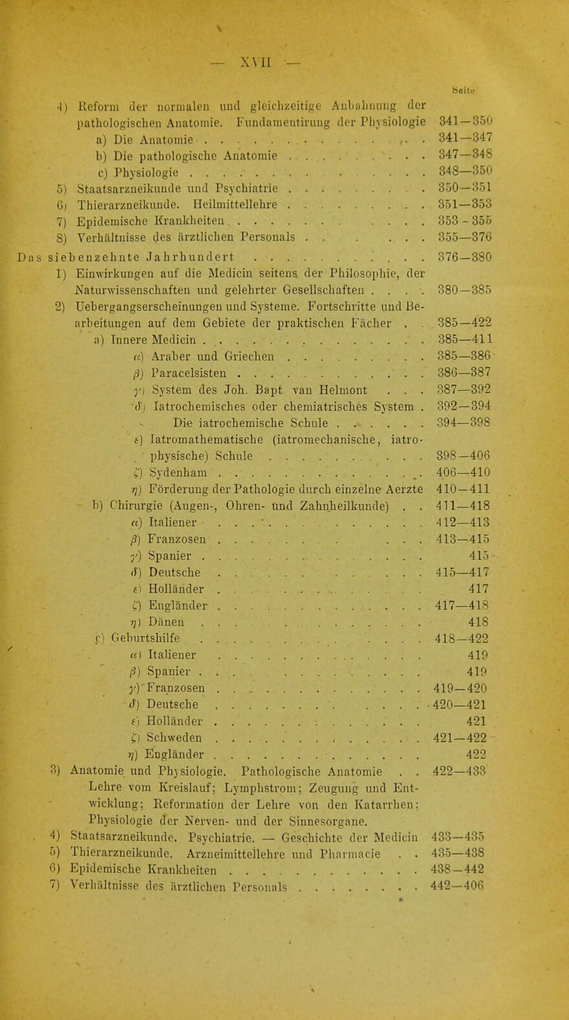 V — XVII — Seite 4) Reform der normalen und gleichzeitige Anbahnung der pathologischen Anatomie. Fundamentirung der Physiologie 341—350 a) Die Anatomie ,. . 341—347 b) Die pathologische Anatomie . . . . ' . . ' . . . 347—348 c) Physiologie 348—350 5) Staatsarzneikunde und Psychiatrie 350—351 6j Thierarzneikunde. Heilmittellehre 351—353 7) Epidemische Krankheiten .... 353 - 355 S) Verhältnisse des ärztlichen Personals .... ... 355—376 Das siebenzehnte Jahrhundert 376—380 1) Einwirkungen auf die Medicin seitens der Philosophie, der Naturwissenschaften und gelehrter Gesellschaften .... 380—385 2) Uebergangserscheinungen und Systeme. Fortschritte und Be- arbeitungen auf dem Gebiete der praktischen Fächer . . 385—422 a) Innere Medicin ....... 385—411 (c) Araber und Griechen 385—386 ß) Paracelsisten 386—387 y, System des Joh. Bapt van Helmont . . . 387—392 tf Iatrochemisches oder chemiatrisches System . 392—394 Die iatrocbemische Schule 394—398 t) latromathematische (iatromechanische, iatro- .  physische) Schule 398—406 t) Sydenham . • • . • 406—410 7]) Förderung der Pathologie durch einzelne Aerzte 410—411 b) Chirurgie (Augen-, Ohren- und Zahnheilkunde) . . 411—418 «) Italiener . . . : 412—413 ß) Franzosen 413—415 y) Spanier 415 rf) Deutsche 415—417 ei Holländer . . 417 C) Engländer 417—418 7j) Dänen 418 c) Geburtshilfe .... 418-422 «l Italiener 419 ß) Spanier > 419 }') Franzosen 419—420 J) Deutsche - -420—421 e) Holländer 421 0 Schweden 421—422 7]) Engländer • 422 3) Anatomie und Physiologie. Pathologische Anatomie . . 422—433 Lehre vom Kreislauf; Lymphstrom; Zeugung und Ent- wicklung; Reformation der Lehre von den Katarrhen; Physiologie der Nerven- und der Sinnesorgane. 4) Staatsarzneikunde. Psychiatrie. — Geschichte der Medicin 433—435 5) Thierarzneikunde. Arzneimittellehre und Pharmacie . • 435—438 6) Epidemische Krankheiten 438-442 7) Verhältnisse des ärztlichen Personals 442—406