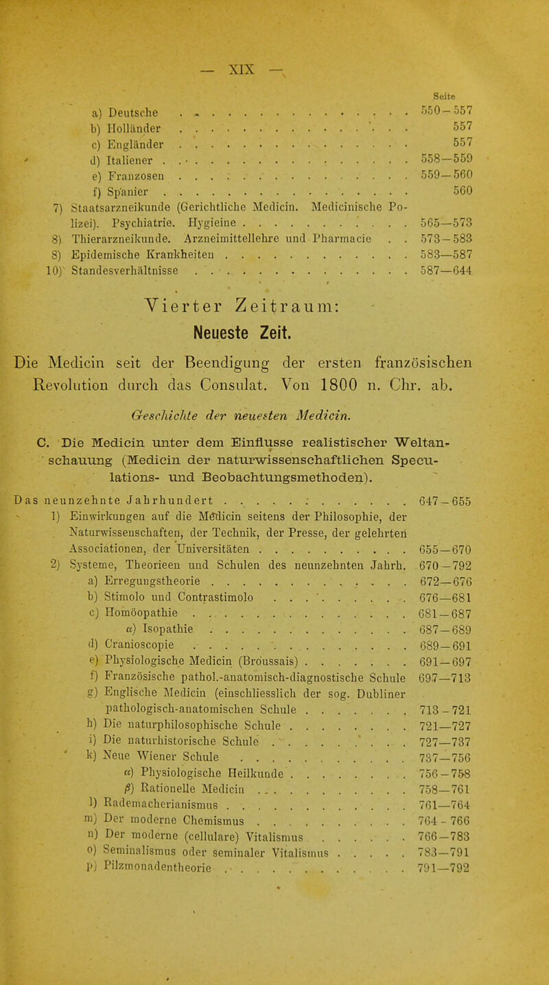 Seite a) Deutsche . - 550-557 b) Holländer . . ... 557 c) Engländer 557 d) Italiener , 558—559 e) Franzosen 559—560 f) Spanier 560 7) Staatsarzneikunde (Gerichtliche Medicin. Medicinische Po- lizei). Psychiatrie. Hygieine .' . . . 565—573 3) Thierarzneikunde. Arzneimittellehre und Phanrtacie . . 573 — 583 8) Epidemische Krankheiten 583—587 10) Standesverhältnisse . . ■ 587—644 Vierter Zeitraum: Neueste Zeit. Die Medicin seit der Beendigung der ersten französischen Revolution durch das Consulat. Von 1800 n. Chr. ab. Geschichte der neuesten Medicin. C. Die Mediein unter dem Einflüsse realistischer Weltan- schauung (Medicin der naturwissenschaftlichen Specu- lations- und Beobachtungsmethoden). Das neunzehnte Jahrhundert .- 647 — 655 1) Einwirkungen auf die Medicin seitens der Philosophie, der Naturwissenschaften, der Technik, der Presse, der gelehrten Associationen, der Universitäten 655—670 2) Systeme, Theorieen und Schulen des neunzehnten Jahrb. 670 -792 a) Erregungstheorie 672—676 b) Stimolo und Contrastimolo . . . ' 676—681 c) Homöopathie . 681 — 687 «) Isopathie ' 687-689 d) Cranioscopie 689—691 e) Physiologische Medicin (Bröussais) 691—697 f) Französische pathol.-anatomisch-diagnostische Schule 697—713 g) Englische Medicin (einschliesslich der sog. Dubliner pathologisch-anatomischen Schule 713 - 721 h) Die naturphilosophische Schule 721—727 i) Die naturhistorische Schule ' . . . 727—737 k) Neue Wiener Schule 737—756 «) Physiologische Heilkunde 756-758 ß) Rationelle Medicin . . 758—761 1) Rademacherianismus 761—764 m) Der moderne Chemismus 764- 766 n) Der moderne (cellulare) Vitalismus ...... 766-783 o) Seminalismus oder semmaler Vitalismus 783—791 p) Pilzmonadentheorie 791—792