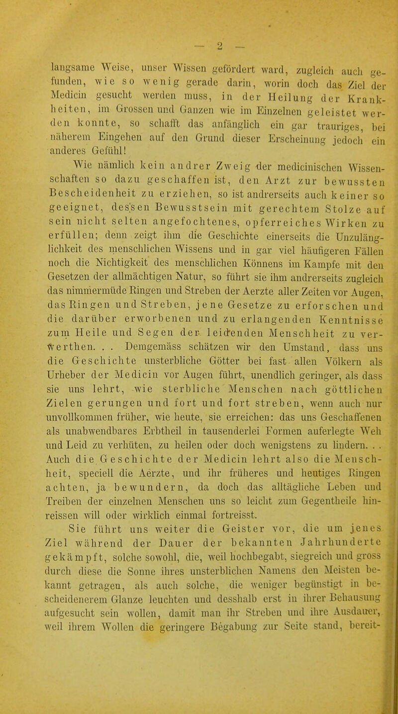 langsame Weise, unser Wissen gefördert ward, zugleich auch ge- funden, wie so wenig gerade darin, worin doch das Ziel der Mediän gesucht werden muss, in der Heilung der Krank- heiten, im Grossen und Ganzen wie im Einzelnen geleistet wer- den konnte, so schafft das anfänglich ein gar trauriges bei näherem Eingehen auf den Grund dieser Erscheinung jedoch ein anderes Gefühl! Wie nämlich kein andrer Zweig der medicinischen Wissen- schaften so dazu geschaffen ist, den Arzt zur bewussten Bescheidenheit zu erziehen, so ist andrerseits auch keiner so geeignet, dessen Bewusstsein mit gerechtem Stolze auf sein nicht selten angefochtenes, opferreiches Wirken zu erfüllen; denn zeigt ihm die Geschichte einerseits die Unzuläng- lichkeit des menschlichen Wissens und in gar viel häufigeren Fällen noch die Nichtigkeit des menschlichen Könnens im Kampfe mit den Gesetzen der allmächtigen Natur, so führt sie ihm andrerseits zugleich das nimmermüde Ringen und Streben der Aerzte aller Zeiten vor Augen, das Ringen und Streben, jene Gesetze zu erforschen und die darüber erworbenen und zu erlangenden Kenntnisse zum Heile und Segen der leid-enclen Menschheit zu ver- Werthen. . . Demgemäss schätzen wir den Umstand, dass uns die Geschichte unsterbliche Götter bei fast allen Völkern als Urheber der Medicin vor Augen führt, unendlich geringer, als dass sie uns lehrt, wie sterbliche Menschen nach göttlichen Zielen gerungen und fort und fort streben, wenn auch nur unvollkommen früher, wie heute, sie erreichen: das uns Geschaffenen als unabwendbares Erbtheil in tausenderlei Formen auferlegte Weh und Leid zu verhüten, zu heilen oder doch wenigstens zu hudern. . . Auch die Geschichte der Medicin lehrt also die Mensch- heit, speciell die Aerzte, und ihr früheres und heutiges Ringen achten, ja bewundern, da doch das alltägliche Leben und Treiben der einzelnen Menschen uns so leicht zum Gegentheile hin- reissen will oder wirklich einmal fortreisst. Sie führt uns weiter die Geister vor, die um jenes Ziel während der Dauer der bekannten Jahrhunderte gekämpft, solche sowohl, die, weil hochbegabt, siegreich und gross durch diese die Sonne ihres unsterblichen Namens den Meisten be- kannt getragen, als auch solche, die weniger begünstigt in be- scheidenerem Glänze leuchten und desshalb erst in ihrer Behausung aufgesucht sein wollen, damit man ihr Streben und ihre Ausdauer, weil ihrem Wollen die geringere Begabung zur Seite stand, bereit-