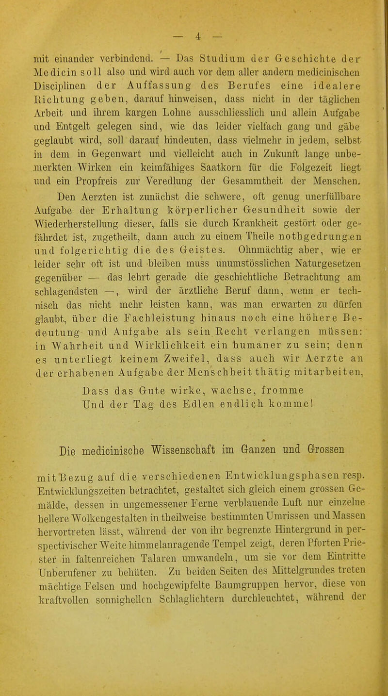 mit einander verbindend. — Das Studium der Geschichte der Medicin soll also und wird auch vor dem aller andern medicinischen Disciplinen der Auffassung des Berufes eine idealere Eichtling geben, darauf hinweisen, dass nicht in der täglichen Arbeit und ihrem kargen Lohne ausschliesslich und allein Aufgabe und Entgelt gelegen sind, wie das leider vielfach gang und gäbe geglaubt wird, soll darauf hindeuten, dass vielmehr in jedem, selbst in dem in Gegenwart und vielleicht auch in Zukunft lange unbe- merkten Wirken ein keimfähiges Saatkorn für die Folgezeit liegt und ein Propfreis zur Veredlung der Gesammtheit der Menschen. Den Aerzten ist zunächst die schwere, oft genug unerfüllbare Aufgabe der Erhaltung körperlicher Gesundheit sowie der Wiederherstellung dieser, falls sie durch Krankheit gestört oder ge- fährdet ist, zugetheilt, dann auch zu einem Theile nothgedrungen und folgerichtig die des Geistes. Ohnmächtig aber, wie er leider sehr oft ist und bleiben muss unumstösslichen Naturgesetzen gegenüber — das lehrt gerade die geschichtliche Betrachtung am schlagendsten —, wird der ärztliche Beruf dann, wenn er tech- nisch das nicht mehr leisten kann, was man erwarten zu dürfen glaubt, über die Fachleistung hinaus noch eine höhere Be- deutung und Aufgabe als sein Recht verlangen müssen: in Wahrheit und Wirklichkeit ein humaner zu sein; denn es unterliegt keinem Zweifel, dass auch wir Aerzte an der erhabenen Aufgabe der Menschheit thätig mitarbeiten. Dass das Gute wirke, wachse, fromme Und der Tag des Edlen endlich komme! Die medicinische Wissenschaft im Ganzen und Grossen mit Bezug auf die verschiedenen Entwicklungsphasen resp. Entwicklungszeiten betrachtet, gestaltet sich gleich einem grossen Ge- mälde, dessen in ungemessener Ferne verblauende Luft nur einzelne hellere Wolkengestalten intheilweise bestimmten Umrissen und Massen hervortreten Lässt, während der von ihr begrenzte Hintergrund in per- spectivischer Weite himmelanragcnde Tempel zeigt, deren Pforten Prie- ster in faltenreichen Talaren umwandeln, um sie vor dem Eintritte Unberufener zu behüten. Zu beiden Seiten des Mittelgrundes treten mächtige Felsen und hochgewipfelte Baumgruppen hervor, diese von kraftvollen sonnighellcn Schlaglichtern durchleuchtet, während der