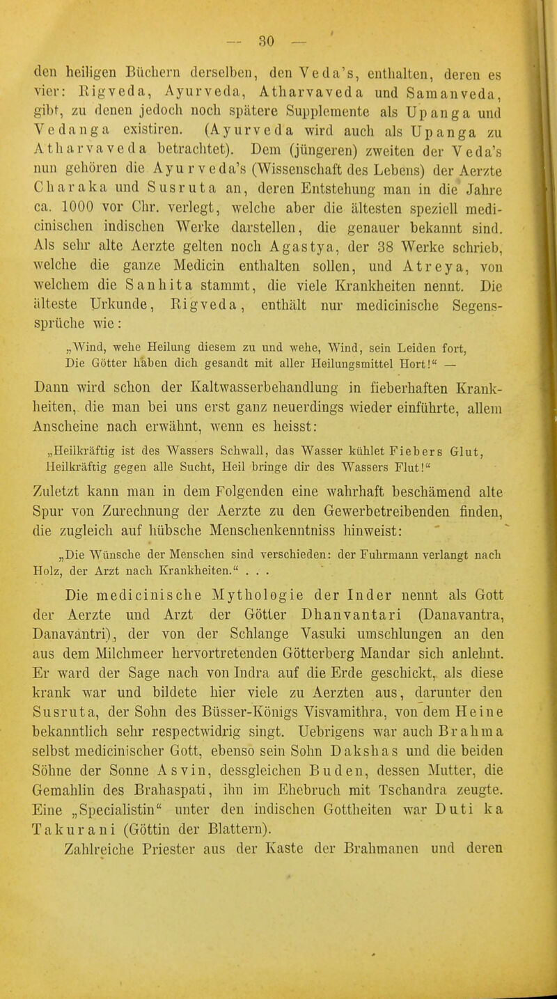 den heiligen Büchern derselben, den Veda's, enthalten, deren es vier: Rigveda, Ayurveda, Atharvaveda und Samanveda, gibt, zu denen jedoch noch spätere Supplemente als Upanga und Vedanga existiren. (Ayurveda wird auch als Upanga zu Atharvaveda betrachtet). Dem (jüngeren) zweiten der Veda's nun gehören die Ayur veda's (Wissenschaft des Lebens) der Aer/te C h a r aka und S usr ut a an, deren Entstehung man in die Jahre ca. 1000 vor Chr. verlegt, welche aber die ältesten speziell medi- cinischen indischen Werke darstellen, die genauer bekannt sind. Als sehr alte Aerzte gelten noch Agastya, der 38 Werke schrieb, welche die ganze Medicin enthalten sollen, und Atreya, von welchem die Sanhita stammt, die viele Krankheiten nennt. Die älteste Urkunde, Rigveda, enthält nur medicinische Segens- sprüche wie: „Wind, wehe Heilung diesem zu und wehe, Wind, sein Leiden fort, Die Götter haben dich gesandt mit aller Heilungsmittel Hort! — Dann wird schon der Kaltwasserbehandlung in fieberhaften Krank- heiten, die man bei uns erst ganz neuerdings wieder einführte, allem Anscheine nach erwähnt, wenn es heisst: „Heilkräftig ist des Wassers Schwall, das Wasser kühlet Fiebers Glut, Heilkräftig gegen alle Sucht, Heil bringe dir des Wassers Flut! Zuletzt kann man in dem Folgenden eine wahrhaft beschämend alte Spur von Zurechnung der Aerzte zu den Gewerbetreibenden finden, die zugleich auf hübsche Menschenkenntniss hinweist: „Die Wünsche der Menschen sind verschieden: der Fuhrmann verlangt nach Holz, der Arzt nach Krankheiten. . . . Die medicinische Mythologie der Inder nennt als Gott der Aerzte und Arzt der Götter Dhanvantari (Danavantra, Danavantri), der von der Schlange Vasuki umschlungen an den aus dem Milchmeer hervortretenden Götterberg Mandar sich anlehnt. Er ward der Sage nach von Indra auf die Erde geschickt, als diese krank war und bildete hier viele zu Aerzten aus, darunter den Susruta, der Sohn des Büsser-Königs Visvamithra, von dem Heine bekanntlich sehr respectwidrig singt. Uebrigens war auch Brahma selbst medicinischer Gott, ebenso sein Sohn Dakshas und die beiden Söhne der Sonne Asvin, dessgleichen Buden, dessen Mutter, die Gemahlin des Brahaspati, ihn im Ehebruch mit Tschandra zeugte. Eine „Specialistin unter den indischen Gottheiten war Duti ka Takurani (Göttin der Blattern). Zahlreiche Priester aus der Kaste der Brahmanen und deren