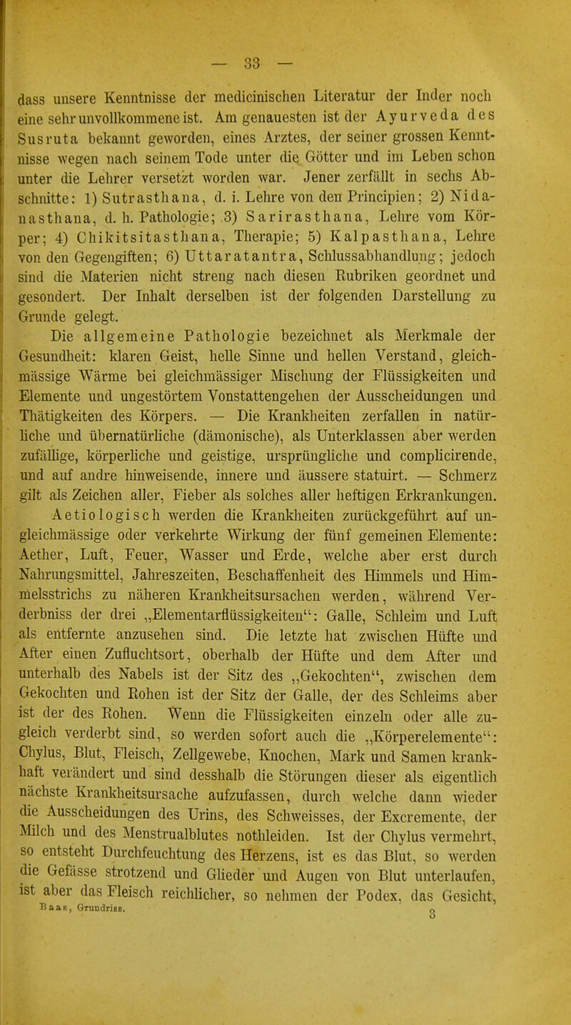 dass unsere Kenntnisse der medicinischen Literatur der Inder noch eine sehr unvollkommene ist. Am genauesten ist der Ayurveda des Susruta bekannt geworden, eines Arztes, der seiner grossen Kennt- nisse wegen nach seinem Tode unter die Götter und im Leben schon unter che Lehrer versetzt worden war. Jener zerfällt in sechs Ab- schnitte: 1) Sutrasthana, d. i. Lehre von den Principien; 2) Nida- nas thana, d. h. Pathologie; 3) Sarirasthana, Lehre vom Kör- per; 4) Chikitsitasthana, Therapie; 5) Kalpasthana, Lehre von den Gegengiften; 6) Uttaratantra, Schlussabhandlung; jedoch sind (he Materien nicht streng nach diesen Kubriken geordnet und gesondert. Der Inhalt derselben ist der folgenden Darstellung zu Grunde gelegt. Die allgemeine Pathologie bezeichnet als Merkmale der Gesundheit: klaren Geist, helle Sinne und hellen Verstand, gleich- mässige Wärme bei gleichmässiger Mischung der Flüssigkeiten und Elemente und ungestörtem Vonstattengehen der Ausscheidungen und Thätigkeiten des Körpers. — Die Krankheiten zerfallen in natür- liche und übernatürliche (dämonische), als Unterklassen aber werden zufällige, körperliche und geistige, ursprüngliche und complicirende, und auf andre hinweisende, innere und äussere statuirt. — Schmerz gilt als Zeichen aller, Fieber als solches aller heftigen Erkrankungen. Aetiologisch werden die Krankheiten zurückgeführt auf un- gleichmässige oder verkehrte Wirkung der fünf gemeinen Elemente: Aether, Luft, Feuer, Wasser und Erde, welche aber erst durch Nahrungsmittel, Jahreszeiten, Beschaffenheit des Himmels und Him- melsstrichs zu näheren Krankheitsursachen werden, während Ver- derbniss der drei „Elementarflüssigkeiten: Galle, Schleim und Luft als entfernte anzusehen sind. Die letzte hat zwischen Hüfte und After einen Zufluchtsort, oberhalb der Hüfte und dem After und unterhalb des Nabels ist der Sitz des „Gekochten, zwischen dem Gekochten und Rohen ist der Sitz der Galle, der des Schleims aber ist der des Rohen. Wenn die Flüssigkeiten einzeln oder alle zu- gleich verderbt sind, so werden sofort auch die „Körperelemente: Chylus, Blut, Fleisch, Zellgewebe, Knochen, Mark und Samen krank- haft verändert und sind desshalb die Störungen dieser als eigentlich nächste Krankheitsursache aufzufassen, durch welche dann wieder die Ausscheidungen des Urins, des Schweisses, der Excremente, der Milch und des Menstrualblutes nothleiden. Ist der Chylus vermehrt, so entsteht Durchfeuchtung des Herzens, ist es das Blut, so werden die Gefässe strotzend und Glieder und Augen von Blut unterlaufen, ist aber das Fleisch reichlicher, so nehmen der Podex, das Gesicht, Baas, Grundriss. Q