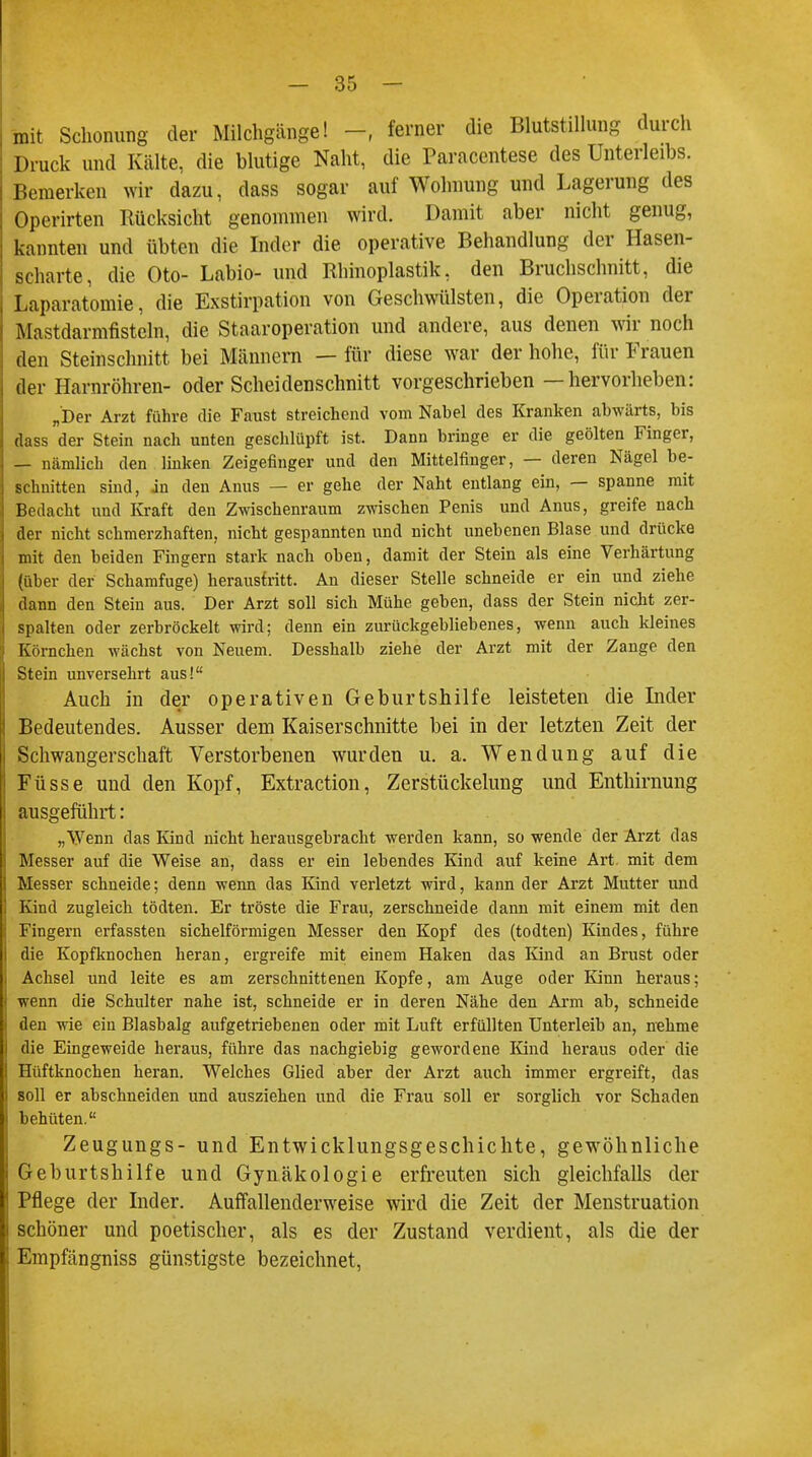 mit Schonung der Milchgcänge! - ferner die Blutstillung durch Druck und Kälte, die blutige Naht, die Paracentese des Unterleibs. Bemerken wir dazu, dass sogar auf Wohnung und Lagerung des Operirten Rücksicht genommen wird. Damit aber nicht genug, kannten und übten die Inder die operative Behandlung der Hasen- scharte, die Oto- Labio- und Rhinoplastik, den Bruchschnitt, die Laparotomie, die Exstirpation von Geschwülsten, die Operation der Mastdarmfisteln, die Staaroperation und andere, aus denen wir noch den Steinschnitt bei Männern — für diese war der hohe, für Frauen der Harnröhren- oder Scheidenschnitt vorgeschrieben —hervorheben: „Der Arzt führe die Faust streichend vom Nabel des Kranken abwärts, bis dass der Stein nach unten geschlüpft ist. Dann bringe er die geölten Finger, — nämlich den linken Zeigefinger und den Mittelfinger, — deren Nägel be- schnitten sind, in den Anus — er gehe der Naht entlang ein, — spanne mit Bedacht und Kraft den Zwischenraum zwischen Penis und Anus, greife nach der nicht schmerzhaften, nicht gespannten und nicht unebenen Blase und drücke mit den beiden Fingern stark nach oben, damit der Stein als eine Verhärtung (über der Schamfuge) heraustritt. An dieser Stelle schneide er ein und ziehe dann den Stein aus. Der Arzt soll sich Mühe geben, dass der Stein nicht zer- spalten oder zerbröckelt wird; denn ein zurückgebliebenes, wenn auch kleines Körnchen wächst von Neuem. Desshalb ziehe der Arzt mit der Zange den Stein unversehrt aus! Auch in der operativen Geburtshilfe leisteten die Inder Bedeutendes. Ausser dem Kaiserschnitte bei in der letzten Zeit der Schwangerschaft Verstorbenen wurden u. a. Wendung auf die Füsse und den Kopf, Extraction, Zerstückelung und Enthirnung ausgeführt: „Wenn das Kind nicht herausgebracht werden kann, so wende der Arzt das Messer auf die Weise an, dass er ein lebendes Kind auf keine Art. mit dem Messer schneide; denn wenn das Kind verletzt wird, kann der Arzt Mutter und Kind zugleich tödten. Er tröste die Frau, zerschneide dann mit einem mit den Fingern erfassten sichelförmigen Messer den Kopf des (todten) Kindes, führe die Kopfknochen heran, ergreife mit einem Haken das Kind an Brust oder Achsel und leite es am zerschnittenen Kopfe, am Auge oder Kinn heraus; wenn die Schulter nahe ist, schneide er in deren Nähe den Arm ab, schneide den wie ein Blasbalg aufgetriebenen oder mit Luft erfüllten Unterleib an, nehme die Eingeweide heraus, führe das nachgiebig gewordene Kind heraus oder die Hüftknochen heran. Welches Glied aber der Arzt auch immer ergreift, das soll er abschneiden und ausziehen und die Frau soll er sorglich vor Schaden behüten. Zeugungs- und Entwicklungsgeschichte, gewöhnliche Geburtshilfe und Gynäkologie erfreuten sich gleichfalls der Pflege der Inder. Auffallenderweise wird die Zeit der Menstruation schöner und poetischer, als es der Zustand verdient, als die der Empfängniss günstigste bezeichnet,