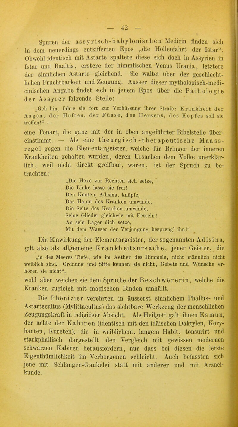 Spuren der assyrisch-babylonischen Medicin finden sich in dem neuerdings entzifferten Epos „die Höllenfahrt der Istar. Obwohl identisch mit Astarte spaltete diese sich doch in Assyrien in Istar und Baaltis, erstere der himmlischen Venus Urania, letztere der sinnlichen Astarte gleichend. Sie waltet über der geschlecht- lichen Fruchtbarkeit und Zeugung. Ausser dieser mythologisch-medi- cinischen Angabe findet sich in jenem Epos über die Pathologie der Assyrer folgende Stelle: „Geh hin, führe sie fort zur Verbüssung ihrer Strafe: Krankheit der Augen, der Hüften, der Füsse, des Herzens, des Kopfes soll sie treffen! — eine Tonart, die ganz mit der in oben angeführter Bibelstelle über- einstimmt. — Als eine theurgisch-therapeutische Maass- regel gegen die Elementargeister, welche für Bringer der inneren Krankheiten gehalten wurden, deren Ursachen dem Volke unerklär- lich, weil nicht direkt greifbar, waren, ist der Spruch zu be- trachten : „Die Hexe zur Rechten sich setze, ' Die Linke lasse sie frei! Den Knoten, Adisina, knüpfe, Das Haupt des Kranken umwinde, Die Seite des Kranken umwinde, Seine Glieder gleichwie mit Fesseln! An sein Lager dich setze, Mit dem Wasser der Verjüngung bespreng' ihn! Die Einwirkung der Elementargeister, der sogenannten Adisina, gilt also als allgemeine Krankheitsursache, jener Geister, die „in des Meeres Tiefe, wie im Aether des Himmels, nicht männlich nicht weiblich sind. Ordnung und Sitte kennen sie nicht, Gebete und Wünsche er- hören sie nicht, wohl aber weichen sie dem Spruche der Beschwörerin, welche die Kranken zugleich mit magischen Binden umhüllt. Die Phönizier verehrten in äusserst sinnlichem Phallus- und Astartecultus (Mylittacultus) das sichtbare Werkzeug der menschüchen Zeugungskraft in religiöser Absicht. Als Heilgott galt ihnen Es mun, der achte der Kabiren (identisch mit den idäischen Daktylen, Kory- banten, Kureten), die in weiblichem, langem Habit, tonsurirt und starkphallisch dargestellt den Vergleich mit gewissen modernen schwarzen Kabiren herausfordern, nur dass bei diesen die letzte Eigenthümlichkeit im Verborgenen schleicht. Auch befassten sich jene mit Schlangen-Gaukelei statt mit anderer und mit Arznei- kunde.