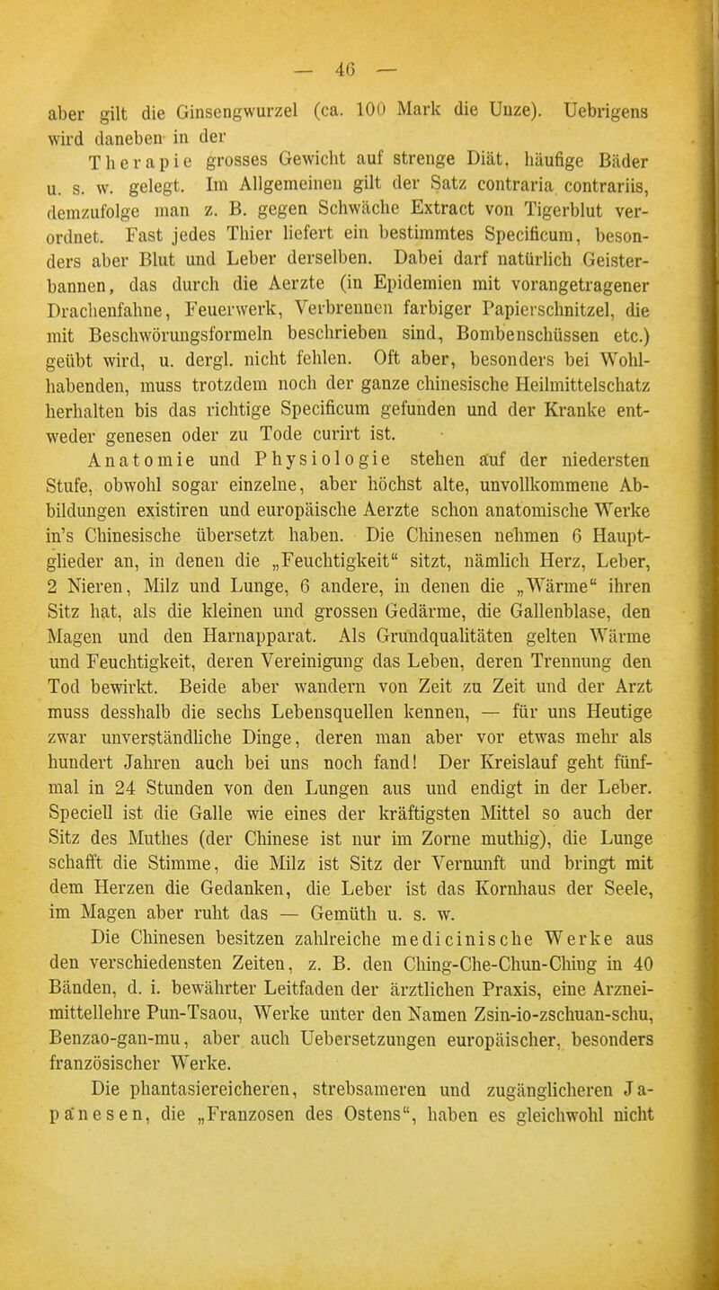 — 4(3 — aber gilt die Ginsengwurzel (ca. 100 Mark die Unze). Uebrigens wird daneben in der Therapie grosses Gewicht auf strenge Diät, häufige Bäder u. s. w. gelegt. Im Allgemeinen gilt der Satz contraria contrariis, demzufolge man z. B. gegen Schwäche Extract von Tigerblut ver- ordnet. Fast jedes Thier liefert ein bestimmtes Specificum, beson- ders aber Blut und Leber derselben. Dabei darf natürlich Geister- bannen, das durch die Aerzte (in Epidemien mit vorangetragener Drachenfahne, Feuerwerk, Verbrennen farbiger Papierschnitzel, die mit Beschwörungsformeln beschrieben sind, Bombenschüssen etc.) geübt wird, u. dergl. nicht fehlen. Oft aber, besonders bei Wohl- habenden, muss trotzdem noch der ganze chinesische Heilmittelschatz herhalten bis das richtige Specificum gefunden und der Kranke ent- weder genesen oder zu Tode curirt ist. Anatomie und Physiologie stehen äuf der niedersten Stufe, obwohl sogar einzelne, aber höchst alte, unvollkommene Ab- bildungen existiren und europäische Aerzte schon anatomische Werke in's Chinesische übersetzt haben. Die Chinesen nehmen 6 Haupt- glieder an, in denen die „Feuchtigkeit sitzt, nämlich Herz, Leber, 2 Nieren, Milz und Lunge, 6 andere, in denen die „Wärme ihren Sitz hat, als die kleinen und grossen Gedärme, die Gallenblase, den Magen und den Harnapparat. Als Grundqualitäten gelten Wärme und Feuchtigkeit, deren Vereinigung das Leben, deren Trennung den Tod bewirkt. Beide aber wandern von Zeit zu Zeit und der Arzt muss desshalb die sechs Lebensquellen kennen, — für uns Heutige zwar unverständliche Dinge, deren man aber vor etwas mehr als hundert Jahren auch bei uns noch fand! Der Kreislauf geht fünf- mal in 24 Stunden von den Lungen aus und endigt in der Leber. Speciell ist die Galle wie eines der kräftigsten Mittel so auch der Sitz des Muthes (der Chinese ist nur im Zorne muthig), die Lunge schafft die Stimme, die Milz ist Sitz der Vernunft und bringt mit dem Herzen die Gedanken, die Leber ist das Kornhaus der Seele, im Magen aber ruht das — Gemüth u. s. w. Die Chinesen besitzen zahlreiche medicinische Werke aus den verschiedensten Zeiten, z. B. den Ching-Che-Chun-Chiug in 40 Bänden, d. i. bewährter Leitfaden der ärztlichen Praxis, eine Arznei- mittellehre Pun-Tsaou, Werke unter den Namen Zsin-io-zschuan-schu, Benzao-gan-mu, aber auch Uebersetzungen europäischer, besonders französischer Werke. Die phantasiereicheren, strebsameren und zugänglicheren Ja- panesen, die „Franzosen des Ostens, haben es gleichwohl nicht