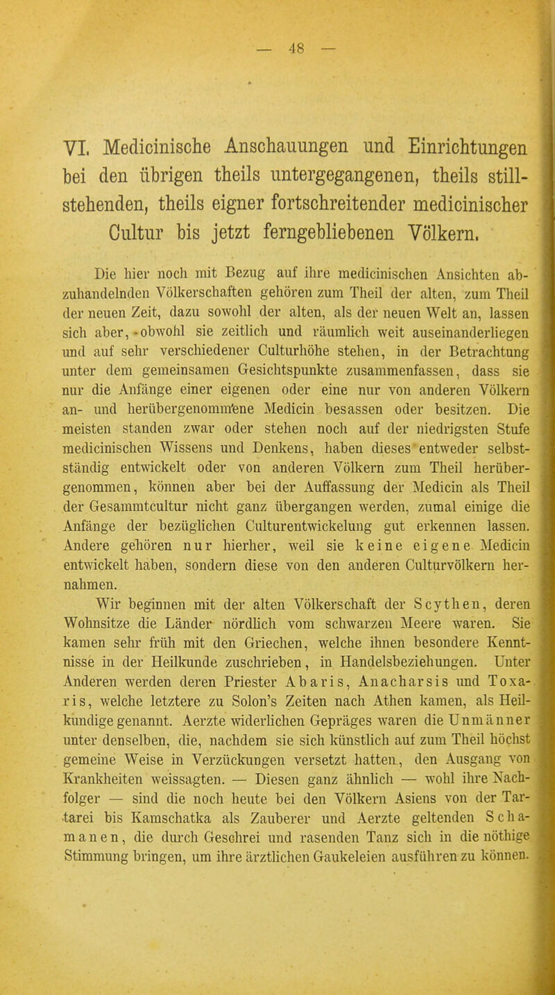 VI. Medicinische Anschauungen und Einrichtungen bei den übrigen theils untergegangenen, theils still- stehenden, theils eigner fortschreitender medicinischer Cultur bis jetzt ferngebliebenen Völkern. Die hier noch mit Bezug auf ihre medicinischen Ansichten ab- zuhandelnden Völkerschaften gehören zum Theil der alten, zum Theil der neuen Zeit, dazu sowohl der alten, als der neuen Welt an, lassen sich aber, - obwohl sie zeitlich und räumlich weit auseinanderliegen und auf sehr verschiedener Culturhöhe stehen, in der Betrachtung unter dem gemeinsamen Gesichtspunkte zusammenfassen, dass sie nur die Anfänge einer eigenen oder eine nur von anderen Völkern an- und herübergenomm'ene Medicin besassen oder besitzen. Die meisten standen zwar oder stehen noch auf der niedrigsten Stufe medicinischen Wissens und Denkens, haben dieses'entweder selbst- ständig entwickelt oder von anderen Völkern zum Theil herüber- genommen, können aber bei der Auffassung der Medicin als Theil der Gesammtcultur nicht ganz übergangen werden, zumal einige die Anfänge der bezüglichen Culturentwickelung gut erkennen lassen. Andere gehören nur hierher, weil sie keine eigene Medicin entwickelt haben, sondern diese von den anderen Culturvölkern her- nahmen. Wir beginnen mit der alten Völkerschaft der Scythen, deren Wohnsitze die Länder nördlich vom schwarzen Meere waren. Sie kamen sehr früh mit den Griechen, welche ihnen besondere Kennt- nisse in der Heilkunde zuschrieben, in Handelsbeziehungen. Unter Anderen werden deren Priester Abaris, Anacharsis und Toxa- ris, welche letztere zu Solon's Zeiten nach Athen kamen, als Heil- kundige genannt. Aerzte widerlichen Gepräges waren die Unmänner unter denselben, die, nachdem sie sich künstlich auf zum Theil höchst gemeine Weise in Verzückungen versetzt hatten , den Ausgang von Krankheiten weissagten. — Diesen ganz ähnlich — wohl ihre Nach- folger — sind die noch heute bei den Völkern Asiens von der Tar- tarei bis Kamschatka als Zauberer und Aerzte geltenden S c Ii a- manen, die durch Gesdirei und rasenden Tanz sich in die nöthige Stimmung bringen, um ihre ärztlichen Gaukeleien ausführen zu können.