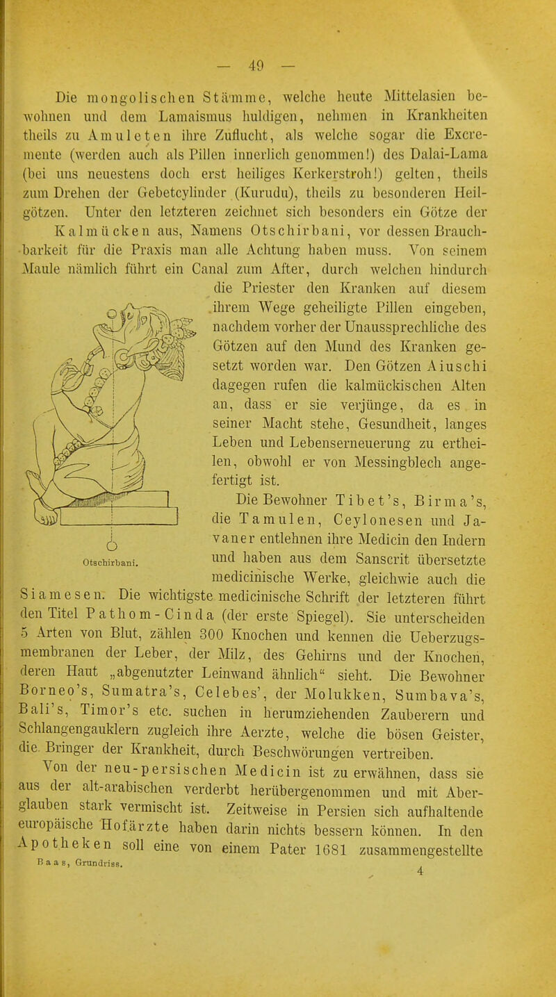 Die mongolischen Stämme, welche heute Mittelasien be- wohnen und dem Lamaismus huldigen, nehmen in Krankheiten theils zu Anmieten ihre Zuflucht, als welche sogar die Excre- mente (werden auch als Pillen innerlich genommen!) des Dalai-Lama (bei uns neuestens doch erst heiliges Kerkerstroh!) gelten, theils zum Drehen der Gebetcylinder (Kurudu), theils zu besonderen Heil- götzen. Unter den letzteren zeichnet sich besonders ein Götze der Kalmücken aus, Namens Otschirbani, vor dessen Brauch- barkeit für die Praxis man alle Achtung haben muss. Von seinem Maule nämlich führt ein Canal zum After, durch welchen hindurch die Priester den Kranken auf diesem ihrem Wege geheiligte Pillen eingeben, nachdem vorher der Unaussprechliche des Götzen auf den Mund des Kranken ge- setzt worden war. Den Götzen Aiuschi dagegen rufen die kalmückischen Alten an, dass er sie verjünge, da es in seiner Macht stehe, Gesundheit, langes Leben und Lebenserneuerung zu erthei- len, obwohl er von Messingblech ange- fertigt ist. Die Bewohner T ib e t 's, Birma's, die Tamulen, Ceylonesen und Ja- vaner entlehnen ihre Medicin den Indern und haben aus dem Sanscrit übersetzte meclicinische Werke, gleichwie auch die S i a m e s e n. Die wichtigste medicinische Schrift der letzteren führt den Titel Pathom-Cinda (der erste Spiegel). Sie unterscheiden 5 Arten von Blut, zählen 300 Knochen und kennen die Ueberzugs- membranen der Leber, der Milz, des Gehirns und der Knochen, deren Haut „abgenutzter Leinwand ähnlich sieht. Die Bewohner Borneo's, Sumatra's, Celebes', der Molukken, Sumbava's, Bali's, Timor's etc. suchen in herumziehenden Zauberern und Schlangengauklern zugleich ihre Aerzte, welche die bösen Geister, die Bringer der Krankheit, durch Beschwörungen vertreiben. Von der neu-persischen Medicin ist zu erwähnen, dass sie aus der alt-arabischen verderbt herübergenommen und mit Aber- glauben stark vermischt ist. Zeitweise in Persien sich aufhaltende europaische Hof.ärzte haben darin nichts bessern können. In den Apotheken soll eine von einem Pater 1681 zusammengestellte Baas, Grundriss. ö Otschirbani.