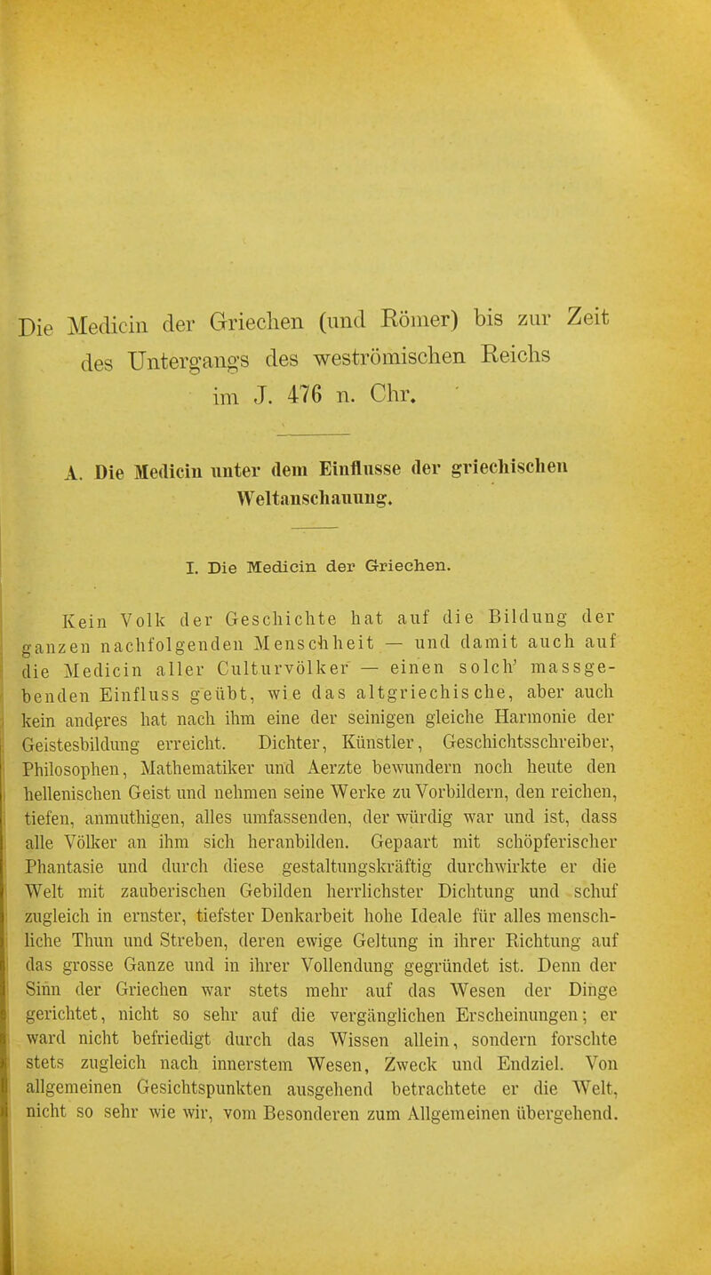 Die Medicin der Griechen (und Körner) bis zur Zeit des Untergangs des weströmischen Reichs im J. 476 n. Chr. A. Die Medicin unter dein Einflüsse der griechischen Weltanschauung. I. Die Medicin der Griechen. Kein Volk der Geschichte hat auf die Bildung der ganzen nachfolgenden Menschheit — und damit auch auf die Medicin aller Culturvölker — einen solch' massge- benden Einfluss geübt, wie das altgriechische, aber auch kein anderes hat nach ihm eine der seinigen gleiche Harmonie der Geistesbildung erreicht. Dichter, Künstler, Geschichtsschreiber, Philosophen, Mathematiker und Aerzte bewundern noch heute den hellenischen Geist und nehmen seine Werke zu Vorbildern, den reichen, tiefen, anmuthigen, alles umfassenden, der würdig war und ist, dass alle Völker an ihm sich heranbilden. Gepaart mit schöpferischer Phantasie und durch diese gestaltungskräftig durchwirkte er die Welt mit zauberischen Gebilden herrlichster Dichtung und schuf zugleich in ernster, tiefster Denkarbeit hohe Ideale für alles mensch- liche Thun und Streben, deren ewige Geltung in ihrer Eichtling auf das grosse Ganze und in ihrer Vollendung gegründet ist. Denn der Sinn der Griechen war stets mehr auf das Wesen der Dinge gerichtet, nicht so sehr auf die vergänglichen Erscheinungen; er ward nicht befriedigt durch das Wissen allein, sondern forschte stets zugleich nach innerstem Wesen, Zweck und Endziel. Von allgemeinen Gesichtspunkten ausgehend betrachtete er die Welt, nicht so sehr wie wir, vom Besonderen zum Allgemeinen übergehend.