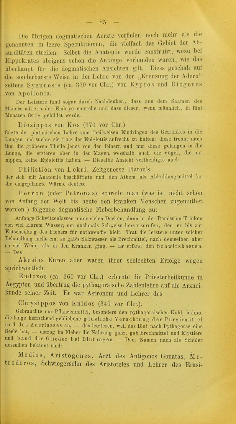Die übrigen dogmatischen Aerzte verfielen noch mehr als die genannten in leere Speculationen, die vielfach das Gebiet der Ab- surditäten streifen. Selbst die Anatomie wurde construirt, wozu bei Hippokrates übrigens schon die Anfänge vorhanden waren, wie das überhaupt für die dogmatischen Ansichten gilt. Diess geschah auf die sonderbarste Weise in der Lehre von der „Kreuzung der Adern seitens Syennesis (ca. 3(>0 vor Chr.) von Kypros und Diogenes von Apollonia. Der Letztere fand sogar durch Nachdenken, dass aus dem Saamen des Mannes allein, der Embryo entstehe und dass dieser, wenn männlich, in fünf Monaten fertig gebildet werde. Dioxippos von Kos (370 vor Chr.) folgte der platonischen Lehre vom theilweisen Eindringen des Getränkes in die Lungen und suchte sie trotz der Epiglottis aufrecht zu halten: diese trennt nach ihm die gröberen Theile jenes von den feinern und nur diese gelangen in die Lunge, die ersteren aber in den Magen, wesshalb auch die Vögel, die nur nippen, keine Epiglottis haben. — Dieselbe Ansicht vertheidigte auch Philistion von Lokri, Zeitgenosse Platon's, der sich mit Anatomie beschäftigte und den Athem als Abkühlungsmittel für die eingepflanzte Wärme deutete. Petron (oder Petronas) schreibt man (was ist nicht schon von Anfang der Welt bis heute den kranken Menschen zugemuthet worden!) folgende dogmatische Fieberbehandlung zu: Anfangs Schwitzenlassen unter vielen Decken, dann in der Remission Trinken von viel klarem Wasser, um nochmals Schweiss hervorzurufen, den er bis zur Entscheidung des Fiebers für nothwendig hielt. Trat die letztere unter solcher Behandlung nicht ein, so gab's Salzwasser als Brechmittel, nach demselben aber sa viel Wein, als in den Kranken ging. — Er erfand den Schwitzkasten. — Des Akesias Kuren aber waren ihrer schlechten Erfolge wegen sprichwörtlich. Eudoxos (ca. 360 vor Chr.) erlernte die Priesterheilkunde in Aegypten und übertrug die pythagoräische Zahlenlehre auf die Arznei- kunde seiner Zeit. Er war Astronom und Lehrer des Chrysippos von Knidos (340 vor Chr.). Gebrauchte nur Pflanzenmittel, besonders den pythagoräischen Kohl, bahnte die lange herrschend gebliebene gänzliche Verachtung der Purgirmittel und des Aderlasses an, — des letzteren, weil das Blut nach Pythagoras eine Seele hat, — entzog im Fieber die Nahrung ganz, gab Brechmittel und Klystiere und band die Glieder bei Blutungen. — Dem Namen nach als Schüler desselben bekannt sind: Medios, Aristogenes, Arzt des Antigonos Gonatas, Me- tro doros, Schwiegersohn des Aristoteles und Lehrer des Erasi-
