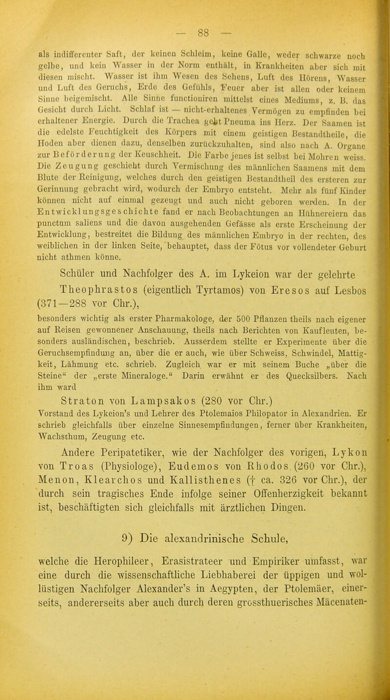 als indifferenter Saft, der keinen Schleim, keine Galle, weder schwarze noch gelbe, und kein Wasser in der Norm enthält, in Krankheiten aber sieb mit diesen mischt. Wasser ist ihm Wesen des Sehens, Luft des Hörens, Wasser und Luft des Geruchs, Erde des Gefühls, Feuer aber ist allen oder keinem Sinuc beigemischt. Alle Sinne funetioniren mittelst eines Mediums, z. B. das Gesicht durch Licht. Schlaf ist — nicht-erhaltenes Vermögen zu empfinden bei erhaltener Energie. Durch die Trachea gejjt Pneuma ins Herz. Der Saamen ist die edelste Feuchtigkeit des Körpers mit einem geistigen Bestandteile, die Hoden aber dienen dazu, denselben zurückzuhalten, sind also nach A. Organe zur Beförderung der Keuschheit. Die Farbe jenes ist selbst bei Mohren weiss. Die Zeugung geschieht durch Vermischung des männlichen Saamens mit dem Blute der Reinigung, welches durch den geistigen Bestandteil des ersteren zur Gerinnung gebracht wird, wodurch der Embryo entsteht. Mehr als fünf Kinder können nicht auf einmal gezeugt und auch nicht geboren werden. In der Entwicklungsgeschichte fand er nach Beobachtungen an Hühnereiern das punctum saliens und die davon ausgehenden Gefässe als erste Erscheinung der Entwicklung, bestreitet die Bildung des männlichen Embryo in der rechten, des weiblichen in der linken Seite, behauptet, dass der Fötus vor vollendeter Geburt nicht athmen könne. Schüler und Nachfolger des A. im Lykeion war der gelehrte Theophrastos (eigentlich Tyrtamos) von Eresos auf Lesbos (371—288 vor Chr.), besonders wichtig als erster Pharmakologe, der 500 Pflanzen theils nach eigener auf Reisen gewonnener Anschauung, theils nach Berichten von Kaufleuten, be- sonders ausländischen, beschrieb. Ausserdem stellte er Experimente über die Geruchsempfindung an, über die er auch, wie über Schweiss, Schwindel, Mattig- keit, Lähmung etc. schrieb. Zugleich war er mit seinem Buche „über die Steine der „erste Mineraloge. Darin erwähnt er des Quecksilbers. Nach ihm ward Straton von Lampsakos (280 vor Chr.) Vorstand des Lykeion's und Lehrer des Ptolemaios Philopator in Alexandrien. Er schrieb gleichfalls über einzelne Sinnesempfindungen, ferner über Krankheiten, Wachsthum, Zeugung etc. Andere Peripatetiker, wie der Nachfolger des vorigen, Lykon von Troas (Physiologe), Eudemos von Rhodos (260 vor Chr.), Menon, Klearchos und Kallisthenes (f ca. 326 vor Chr.), der durch sein tragisches Ende infolge seiner Offenherzigkeit bekannt ist, beschäftigten sich gleichfalls mit ärztlichen Dingen. 9) Die alexandrinische Schule, welche die Herophileer, Erasistrateer und Empiriker umfasst, war eine durch die wissenschaftliche Liebhaberei der üppigen und wol- lüstigen Nachfolger Alexander's in Aegypten, der Ptolemäer, einer- seits, andererseits aber auch durch deren grossthuerisches Mäcenaten-