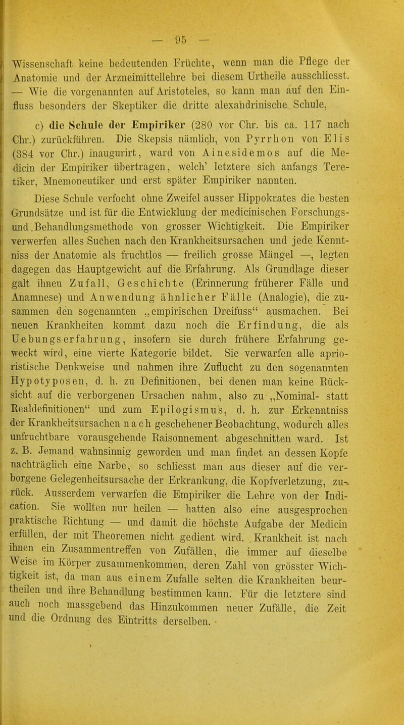 Wissenschaft keine bedeutenden Früchte, wenn man die Pflege der Anatomie und der Arzneimittellehre bei diesem Urtheile ausschliesst. — Wie die vorgenannten auf Aristoteles, so kann man auf den Ein- fluss besonders der Skeptiker die dritte alexandrinische Schule, c) die Schule der Empiriker (280 vor Chr. bis ca. 117 nach Chr.) zurückführen. Die Skepsis nämlich, von Pyrrhon von Elis (384 vor Chr.) inaugurirt, ward von Ainesidemos auf die Me- dicin der Empiriker übertragen, welch' letztere sich anfangs Tere- tiker, Mnemoneutiker und erst später Empiriker nannten. Diese Schule verfocht ohne Zweifel ausser Hippokrates die besten Grundsätze und ist für die Entwicklung der medicinischen Forschungs- und .Behandlungsmethode von grosser Wichtigkeit. Die Empiriker verwerfen alles Suchen nach den Krankheitsursachen und jede Kennt- niss der Anatomie als fruchtlos — freilich grosse Mängel —, legten dagegen das Hauptgewicht auf die Erfahrung. Als Grundlage dieser galt ihnen Zufall, Geschichte (Erinnerung früherer Fälle und Anamnese) und Anwendung ähnlicher Fälle (Analogie), die zu- sammen den sogenannten „empirischen Dreifuss ausmachen. Bei neuen Krankheiten kommt dazu noch die Erfindung, die als Uebungs erfahrung, insofern sie durch frühere Erfahrung ge- weckt wird, eine vierte Kategorie bildet. Sie verwarfen alle aprio- ristische Denkweise und nahmen ihre Zuflucht zu den sogenannten Hypotyposen, d. h. zu Definitionen, bei denen man keine Rück- sicht auf die verborgenen Ursachen nahm, also zu „Nominal- statt Realdefinitionen und zum Epilogismus, d. h. zur Erkenntniss der Krankheitsursachen nach geschehener Beobachtung, wodurch alles unfruchtbare vorausgehende Raisonnement abgeschnitten ward. Ist z. B. Jemand wahnsinnig geworden und man findet an dessen Kopfe nachträglich eine Narbe, so schliesst man aus dieser auf die ver- borgene Gelegenheitsursache der Erkrankung, die Kopfverletzung, zu-, rück. Ausserdem verwarfen die Empiriker die Lehre von der Indi- cation. Sie wollten nur heilen — hatten also eine ausgesprochen praktische Richtung — und damit die höchste Aufgabe der Mediän erfüllen, der mit Theoremen nicht gedient wird. Krankheit ist nach ihnen ein Zusammentreffen von Zufällen, die immer auf dieselbe Weise im Körper zusammenkommen, deren Zahl von grösster Wich- tigkeit ist, da man aus einem Zufalle selten die Krankheiten beur- teilen und ihre Behandlung bestimmen kann. Für die letztere sind auch noch massgebend das Hinzukommen neuer Zufälle, die Zeit und die Ordnung des Eintritts derselben.