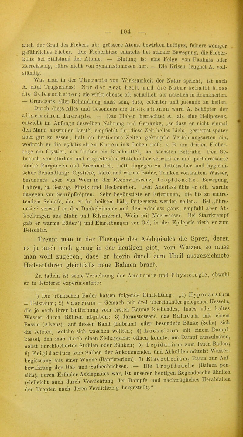 auch der Grail des Fiebers ab: grössere Atome bewirken heftiges, feinere weniger gefährliches Fieber. Die Fieberhitze entsteht bei starker Bewegung, die Fieber- kälte bei Stillstand der Atome. — Blutung ist eine Folge von Fäulniss oder Zerreissung, rührt nicht von Synanastomosen her. — Die Krisen leugnet A. voll- ständig. Was man in der Therapie von Wirksamkeit der Natur spricht, ist nach A. eitel Trugschluss! Nur der Arzt heilt und die Natur schafft bloss die Gelegenheiten; sie wirkt ebenso oft schädlich als nützlich in Krankheiten. — Grundsatz aller Behandlung muss sein, tuto, celeriter und jueunde zu heilen. Durch diess Alles und besonders die Indicationen ward A. Schöpfer der allgemeinen Therapie. — Das Fieber betrachtet A. als eine Heilpotenz, entzieht im Anfange desselben Nahrung und Getränke, „so dass er nicht einmal den Mund ausspülen lässt, empfiehlt für diese Zeit helles Licht, gestattet später aber gut zu essen; hält an bestimmte Zeiten geknüpfte Verfahrungsarten ein, wodurch er die cyklischen Kuren in's Leben rief: z. B. am dritten Fieber- tage ein Clystter, am fünften ein Brechmittel, am sechsten Bettruhe. Den Ge- brauch von starken und angreifenden Mitteln aber verwarf er und perhorrescirte starke Purganzen und Brechmittel, rieth dagegen zu diätetischer und hygieiui- scher Behandlung: Clystiere, kalte und warme Bäder, Trinken von kaltem Wasser, besonders aber von Wein in der Reconvalescenz, Tropfdouche, Bewegung, Fahren, ja Gesang, Musik und Declamation. Den Aderlass übte er oft, warnte dagegen vor Schröpfköpfen. Sehr begünstigte er Frictionen, die bis zu eintre- tendem Schlafe, den er für heilsam hält, fortgesetzt werden sollen.. Bei „Phre- nesie verwarf er das Dunkelzimmer und den Aderlass ganz, empfahl aber Ab- kochungen aus Mohn und Bilsenkraut, Wein mit Meerwasser. Bei Starrkrampf gab er warme Bäder') und Einreibungen von Oel, in der Epilepsie rieth er zum Beischlaf. Trennt man in der Therapie des Asklepiades die Spreu, deren es ja auch noch genug in der heutigen gibt, vom Waizen, so muss man wohl zugeben, dass er hierin durch zum Theil ausgezeichnete Heilverfahren gleichfalls neue Bahnen brach. Zu tadeln ist seine Verachtung der Anatomie und Physiologie, obwohl er in letzterer experimentirte: 1) Die römischen Bäder hatten folgende Einrichtung: „1) Hypocaustum = Heizräum; 2) Vasarium = Gemach mit drei übereinander gelegenen Kesseln, die je nach ihrer Entfernung vom ersten Kaume kochendes, laues oder kaltes Wasser durch Röhren abgaben; 3) daranstossend das Balneum mit einem Bassin (Alveus), auf dessen Rand (Labrum) oder besondere Bänke (Solia) sich die setzten, welche sich wuschen wollten; 4) Laconicum mit einem Dampf- kessel, den man durch einen Ziehapparat öffnen konnte, um Dampf auszulassen, nebst durchlöcherten Stühlen oder Bänken; 5) Tepidarium zum lauen Baden; 6) Frigidarium zum Salben der Ankommenden ünd Abkühlen mittelst Wasser- begiessung aus einer Wanne (Baptisterium); 7) Elaeotherium, Raum zur Auf- bewahrung der Oel- und Salbenbüchsen. — Die Tropfdouche (Baluea pen- silia), deren Erfinder Asklepiades war, ist unserer heutigen Regendouche ähnlich (vielleicht auch durch Verdichtung der Dämpfe und nachträgliches Herabfallen der Tropfen nach deren Verdichtung hergestellt).