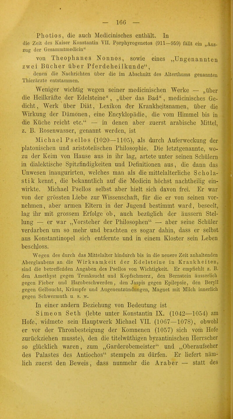 Photios, die auch Medicinisches enthält. In die Zeit des Kaiser Konstantin VII. Porphyrogenetos (911—959) fällt ein „Aus- zug der Gesammtmedicin von Theophanes Nonnos, sowie eines „Ungenannten zwei Bücher über Pferdeheilkunde, denen die Nachrichten über die im Abschnitt des Alterthums genannten Thierärzte entstammen. Weniger wichtig wegen seiner medicinischen Werke — „über die Heilkräfte der Edelsteine, „über das Bad, medicinisches Ge- dicht, Werk über Diät, Lexikon der Krankheitsnamen, über die Wirkung der Dämonen, eine Encyklopädie, die vom Himmel bis in die Küche reicht etc. — in denen aber zuerst arabische Mittel, z. B. Rosenwasser, genannt werden, ist Michael Psellos (1020—1105), als durch Auferweckung der platonischen und aristotelischen Philosophie. Die letztgenannte, wo- zu der Keim von Hause aus in ihr lag, artete unter seinen Schülern in dialektische Spitzfindigkeiten und Definitionen aus, die dann das Unwesen inaugurirten, welches man als die mittelalterliche Schola- stik kennt, die bekanntlich auf die Medicin höchst nachtheilig ein- wirkte. Michael Psellos selbst aber hielt sich davon frei. Er war von der grössten Liebe zur Wissenschaft, für die er von seinen vor- nehmen, aber armen Eltern in der Jugend bestimmt ward, beseelt, lag ihr mit grossem Erfolge ob, auch bezüglich der äussern Stel- lung — er war „Vorsteher der Philosophen — aber seine Schüler verdarben um so mehr und brachten es sogar dahin, dass er selbst aus Konstantinopel sich entfernte und in einem Kloster sein Leben beschloss. Wegen des durch das Mittelalter hindurch bis in die neuere Zeit anhaltenden Aberglaubens an die Wirksamkeit der Edelsteine in Krankheiten, sind die betreffenden Angaben des Psellos von Wichtigkeit. Er empfiehlt z. B. den Amethyst gegen Trunksucht und Kopfschmerz, den Bernstein äusserlich gegen Fieber und Hamb eschwerden, den Jaspis gegen Epilepsie, den Beryll gegen Gelbsucht, Krämpfe und Augenentzündungen, Magnet mit Milch innerlich gegen Schwermuth u. s. w. In einer andern Beziehung von Bedeutung ist Simeon Seth (lebte unter Konstantin EX. (1042—1054) am Hofe, widmete sein Hauptwerk Michael VII. (1067—1078), obwohl er vor der Thronbesteigung der Komnenen (1057) sich vom Hofe zurückziehen musste), den die titelwüthigen byzantinischen Herrscher so glücklich waren, zum „Garderobemeister und „Oberaufseher des Palastes des Antiochos stempeln zu dürfen. Er liefert näm- lich zuerst den Beweis, dass nunmehr die Araber — statt des