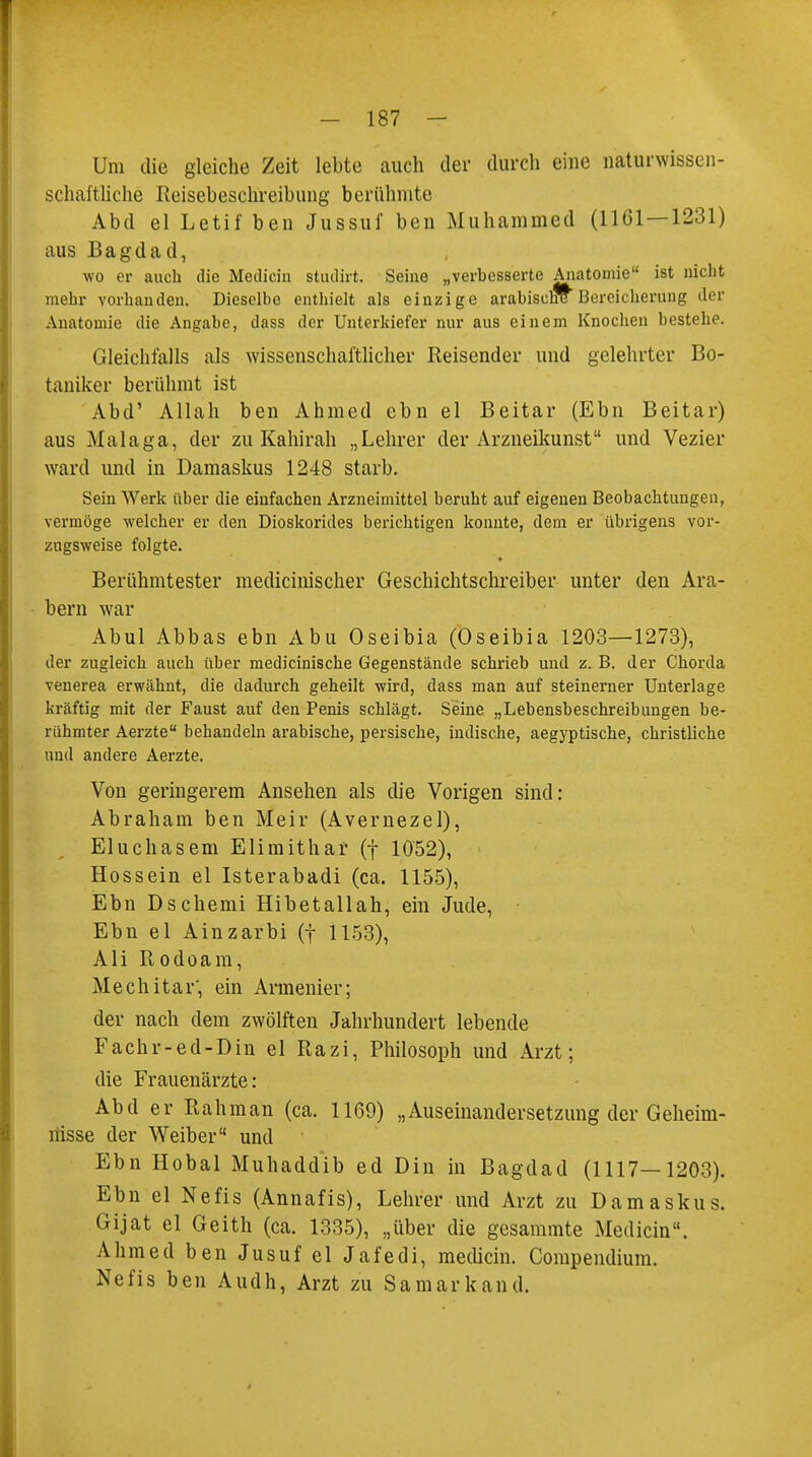 Um die gleiche Zeit lebte auch der durch eine naturwissen- schaftliche Reisebeschreibung berühmte Abd el Letif ben Jussuf ben Muhammad (1161—1231) aus Bagdad, wo er auch die Median studirt. Seine „verbesserte Anatomie ist nicht mehr vorhanden. Dieselbe enthielt als einzige arabische Bereicherung der Anatomie die Angabe, dass der Unterkiefer nur aus einem Knochen bestehe. Gleichfalls als wissenschaftlicher Reisender und gelehrter Bo- taniker berühmt ist Abd' Allah ben Ahmed ebn el Beitar (Ebn Beitar) aus Malaga, der zu Kahirah „Lehrer der Arzneikunst und Vezier ward und in Damaskus 1248 starb. Sein Werk über die einfachen Arzneimittel beruht auf eigenen Beobachtungen, vermöge welcher er den Dioskorides berichtigen konnte, dem er übrigens vor- zugsweise folgte. Berühmtester medicinischer Geschichtschreiber unter den Ara- bern war Abul Abbas ebn Abu Oseibia (Oseibia 1203—1273), der zugleich auch über medicinische Gegenstände schrieb und z. B. der Chorda venerea erwähnt, die dadurch geheilt wird, dass man auf steinerner Unterlage kraftig mit der Faust auf den Penis schlägt. Seine „Lebensbeschreibungen be- rühmter Aerzte behandeln arabische, persische, indische, aegyptische, christliche und andere Aerzte. Von geringerem Ansehen als die Vorigen sind: Abraham ben Meir (Avernezel), Eluchasem Elimithaf (f 1052), Hossein el Isterabadi (ca. 1155), Ebn Dschemi Hibetallah, ein Jude, Ebn el Ainzarbi (f 1153), Ali Rodoam, Mechitar', ein Armenier; der nach dem zwölften Jahrhundert lebende Fachr-ed-Din el Razi, Philosoph und Arzt; die Frauenärzte: Abd er Rahman (ca. 1169) „Auseinandersetzung der Geheim- nisse der Weiber und Ebn Hobal Muhaddib ed Din in Bagdad (1117—1203). Ebn el Nefis (Annafis), Lehrer und Arzt zu Damaskus. Gijat el Geith (ca. 1335), „über die gesammte Medicin. Ahmed ben Jusufel Jafedi, medicin. Compendium. Nefis ben Audh, Arzt zu Sa mark and.