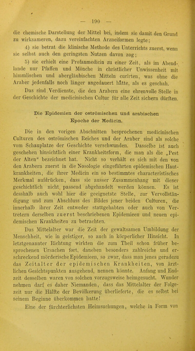 die chemische Darstellung der Mittel bei, indem sie damit den Grund zu wirksameren, dazu vereinfachten Arzneiformen legte; 4) sie betrat die klinische Methode des Unterrichts zuerst, wenn sie selbst auch den geringsten Nutzen davon zog; 5) sie erhielt eine Profanmedicin zu einer Zeit, als im Abend- lande nur Pfaffen und Mönche in christlicher Unwissenheit mit himmlischen und abergläubischen Mitteln curirten, was ohne die Araber jedenfalls noch länger angedauert hatte, als es geschah. Das sind Verdienste, die den Arabern eine ehrenvolle Stelle in der Geschichte der medicinischen Cultur für alle Zeit sichern dürften. Die Epidemien der oströmischen und arabischen Epoche der Medicin. Die in den vorigen Abschnitten besprochenen medicinischen Culturen des oströmischen Reiches und der Araber sind als solche vom Schauplatze der Geschichte verschwunden. Dasselbe ist auch geschehen hinsichtlich einer Krankheitsform, die man als die „Pest der Alten bezeichnet hat. Nicht so verhält es sich mit den von den Arabern zuerst in die Nosologie eingeführten epidemischen Haut- krankheiten, die ihrer Medicin ein so bestimmtes characteristisches Merkmal aufdrücken, dass sie ausser Zusammenhang mit dieser geschichtlich nicht passend abgehandelt werden können. Es ist desshalb auch wohl hier die geeignetste Stelle, zur Vervollstän- digung und zum Abschluss des Bildes jener beiden Culturen, die innerhalb ihrer Zeit entweder stattgehabten oder auch von Ver- tretern derselben zuerst beschriebenen Epidemieen und neuen epi- demischen Krankheiten zu betrachten. Das Mittelalter war die Zeit der gewaltsamen Umbildung der Menschheit, wie in geistiger, so auch in körperlicher Hinsicht. In letztgenannter Richtung wirkten die zum Theil schon früher be- sprochenen Ursachen fort, daneben besonders zahlreiche und er- schreckend mörderische Epidemieen, so zwar, dass man jenes geradezu das Zeitalter der epidemischen Krankheiten, von ärzt- lichen Gesichtspunkten ausgehend, nennen könnte. Anfang und End- zeit desselben waren von solcheu vorzugsweise heimgesucht. Wunder nehmen darf, es daher Niemanden, dass das Mittelalter der Folge- zeit nur die Hälfte der Bevölkerung überlieferte, die es selbst bei seinem Beginne überkommen hatte! Eine der fürchterlichsten Heimsuchungen, welche in Form von