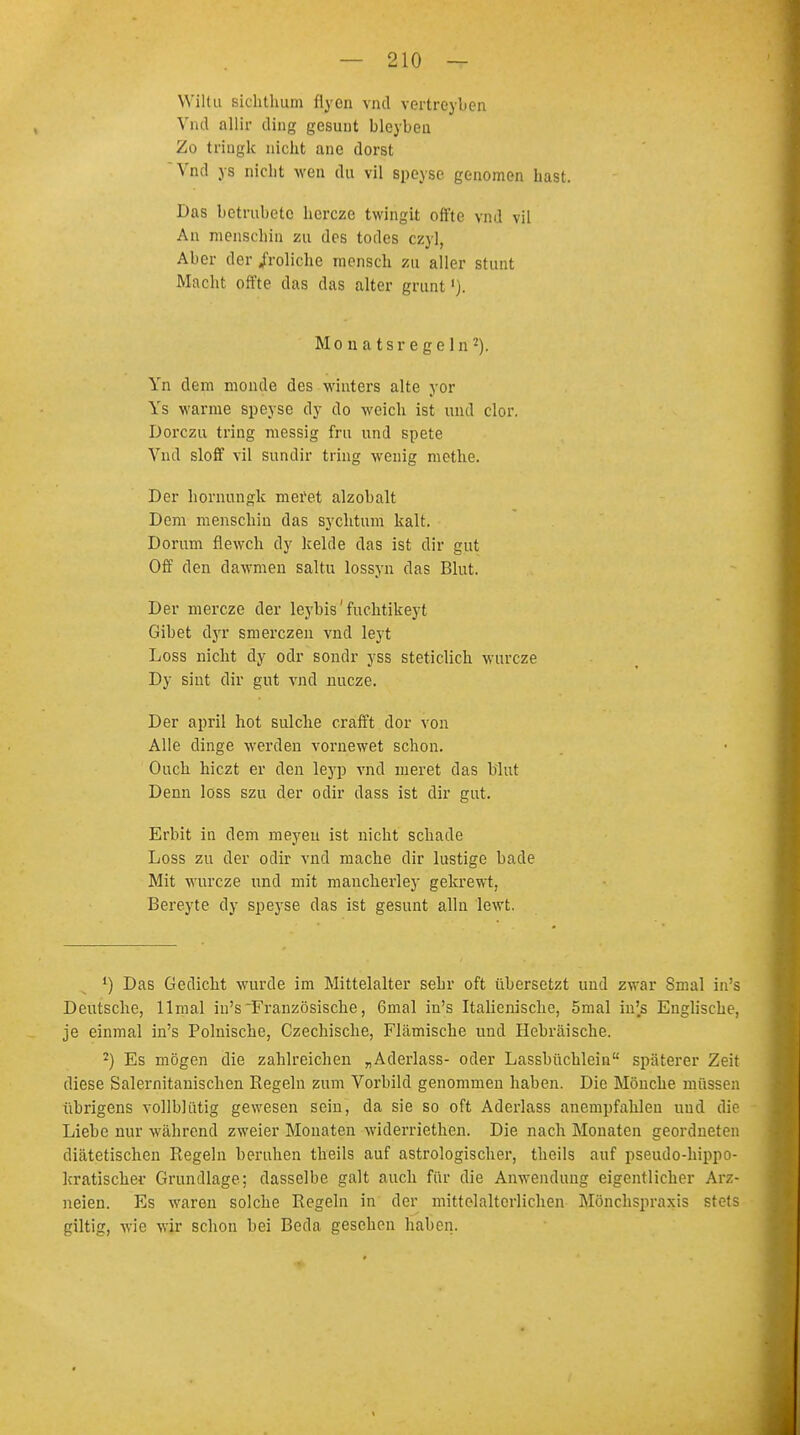 W'iltu sichthum flyen vnd vertreybcn Vnd allir ding gesunt bleybea Zo triugk nicht ane dorst Vnd ys nicht wen du vil speyse genomen hast. Das betrubeto hercze twingit oft'to vnd vil An menscbin zu des todes czy], Aber der /roliche mensch zu aller stunt Macht offte das das alter grünt'). Monatsrege In2). Yn dem monde des winters alte yor Ys warme speyse dy do weich ist und clor. Dorczu tring messig fru und spete Vnd sloff vil sundir tring wenig methe. Der hornungk meret alzobalt Dem menschin das sychtum kalt. Dorum flewch dy kelde das ist dir gut Off den dawmen saltu lossyn das Blut. Der mercze der leybis' fuchtikeyt Gibet dyf smerczen vnd leyt Loss nicht dy odr sondr yss steticlich wurcze Dy sint dir gut vnd nucze. Der april hot sulche crafft dor von Alle dinge werden vornewet schon. Ouch hiczt er den leyp vnd meret das blut Denn loss szu der odir dass ist dir gut. Erbit in dem meyeu ist nicht schade Loss zu der odir vnd mache dir lustige bade Mit wurcze und mit mancherley gekrewt, Bereyte dy speyse das ist gesunt alln lewt. 1) Das Gedicht wurde im Mittelalter sehr oft übersetzt und zwar Smal in's Deutsche, llmal in's Französische, 6mal in's Italienische, 5mal in's Englische, je einmal in's Polnische, Czechische, Flämische und Hebräische. 2) Es mögen die zahlreichen „Aderlass- oder Lassbüchlein späterer Zeit diese Salernitauischen Regeln zum Vorbild genommen haben. Die Mönche müssen übrigens vollblütig gewesen sein, da sie so oft Aderlass anempfahlen und die Liebe nur während zweier Monaten widerriethcn. Die nach Monaten geordneten diätetischen Regeln beruhen theils auf astrologischer, theils auf pseudo-bippo- kratischer Grundlage; dasselbe galt auch für die Anwendung eigentlicher Arz- neien. Es waren solche Regeln in der mittelalterlichen Mönchspraxis stets giltig, wie wir schon bei Beda gesehen haben.