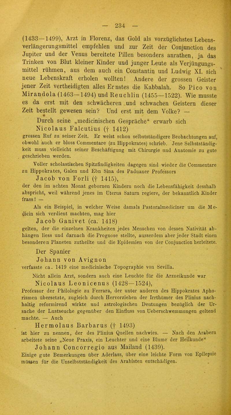 (1433—1499), Arzt in Florenz, das Gold als vorzüglichstes Lebens- verlängerungsmittel empfehlen und zur Zeit der Conjunction des Jupiter und der Venus bereitete Pillen besonders anrathen, ja das Trinken von Blut kleiner Kinder und junger Leute als Verjüngungs- mittel rühmen, aus dem auch ein Constantin und Ludwig XL sich neue Lebenskraft erholen wollten! Andere der grossen Geister jener Zeit vertheidigten alles Ernstes die Kabbalah. So Pico von Mirandola (1463-1494) und Reuchlin (1455—1522). Wie musste es da erst mit den schwächeren .und schwachen Geistern dieser Zeit bestellt gewesen sein? Und erst mit dem Volke? — • Durch seine „medicinischen Gespräche erwarb sich Nicolaus Falcutius (f 1412) grossen Ruf zu seiner Zeit. Er weist schon selbstständigere Beobachtungen auf, obwohl auch er bloss Commentare (zu Hippokrates) schrieb. Jene Selbstständig- keit muss vielleicht seiner Beschäftigung mit Chirurgie und Anatomie zu gute geschrieben werden. Voller scholastischen Spitzfindigkeiten dagegen sind wieder die Commentare zu Hippokrates, Galen und Ebn Sina des Paduaner Professors Jacob von Forli (f 1415), der den im achten Monat gebornen Kindern noch die Lebensfähigkeit desshalb abspricht, weil während jenes im Uterus Saturn regiere, der bekanntlich Kinder frass! — Als ein Beispiel, in welcher Weise damals Pastoralmediciner um die Me- dicin sich verdient machten, mag hier Jacob Ganivet (ca. 1418) gelten, der die einzelnen Krankheiten jedes Menschen von dessen Nativität ab- hängen liess und darnach die Prognose stellte, ausserdem aber jeder Stadt einen besonderen Planeten zutheilte und die Epidemien von der Conjunction herleitete. Der Spanier Johann von Avignon verfasste ca. 1419 eine medicinische Topographie von Sevilla. Nicht allein Arzt, sondern auch eine Leuchte für die Arzneikunde war Nicolaus Leonicenus (1428—1524), Professor der Philologie zu Ferrara, der unter anderen des Hippokrates Apho- rismen übersetzte, zugleich durch Hervorziehen der Irrthümer des Plinius nach- haltig reformirend wirkte und astrologischen Deutungen bezüglich der Ur- sache der Lustseuche gegenüber den Einfluss von Ueberschwemmungen geltend machte. — Auch Hermolaus Barbarus (f 1493) ist hier zu nennen, der des Plinius Quellen nachwies. — Nach den Arabern arbeitete seine „Neue Praxis, ein Leuchter und eine Blume der Heilkunde Johann Concorregio aus Mailand (1439). Einige gute Bemerkungen über Aderlass, über eine leichte Form von Epilepsie müßsen für die UnSelbstständigkeit des Arabisten entschädigen.