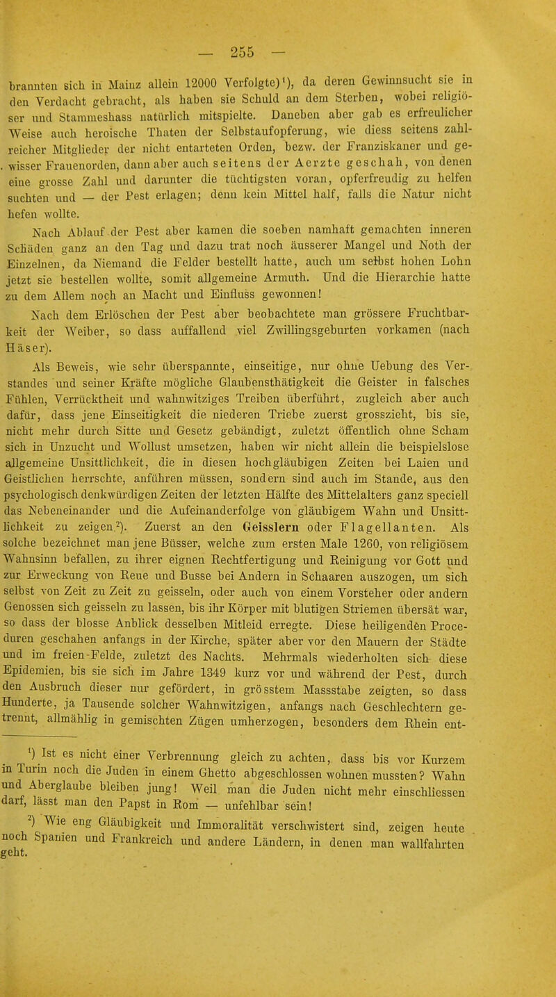 brannten sich in Mainz allein 12000 Verfolgte)1), da deren Gewinnsucht sie in den Verdacht gebracht, als haben sie Schuld an dem Sterben, wobei religiö- ser und Stammeshass natürlich mitspielte. Daneben aber gab es erfreulicher Weise auch heroische Thaten der Selbstaufopferung, wie diess seitens zahl- reicher Mitglieder der nicht entarteten Orden, bezw. der Franziskaner und ge- . wisser Frauenorden, dann aber auch seitens der Aerzte geschah, von denen eine grosse Zahl und darunter die tüchtigsten voran, opferfreudig zu helfen suchten und — der Pest erlagen; denn kein Mittel half, falls die Natur nicht hefen wollte. Nach Ablauf der Pest aber kamen die soeben namhaft gemachten inneren Schäden ganz an den Tag und dazu trat noch äusserer Mangel und Noth der Einzelnen, da Niemand die Felder bestellt hatte, auch um selbst hohen Lohn jetzt sie bestellen wollte, somit allgemeine Armuth. Und die Hierarchie hatte zu dem Allem noch an Macht und Einüuss gewonnen! Nach dem Erlöschen der Pest aber beobachtete man grössere Fruchtbar- keit der Weiber, so dass auffallend viel Zwillingsgeburten vorkamen (nach H äs er). Als Beweis, wie sehr überspannte, einseitige, nur ohne Uebung des Ver- standes und seiner Kräfte mögliche Glaubensthätigkeit die Geister in falsches Fühlen, Verrücktheit und wahnwitziges Treiben überführt, zugleich aber auch dafür, dass jene Einseitigkeit die niederen Triebe zuerst grosszieht, bis sie, nicht mehr durch Sitte und Gesetz gebändigt, zuletzt öffentlich ohne Scham sich in Unzucht und Wollust umsetzen, haben wir nicht allein die beispielslose aJlgemeine Unsittlichkeit, die in diesen hochgläubigen Zeiten bei Laien und Geistlichen herrschte, anführen müssen, sondern sind auch im Stande, aus den psychologisch denkwürdigen Zeiten der letzten Hälfte des Mittelalters ganz speciell das Nebeneinander und die Aufeinanderfolge von gläubigem Wahn und Unsitt- lichkeit zu zeigen.2). Zuerst an den (Jeisslern oder Flagellanten. Als solche bezeichnet man jene Büsser, welche zum ersten Male 1260, von religiösem Wahnsinn befallen, zu ihrer eignen Rechtfertigung und Reinigung vor Gott und zur Erweckung von Reue und Busse bei Andern in Schaaren auszogen, um sich selbst von Zeit zu Zeit zu geissein, oder auch von einem Vorsteher oder andern Genossen sich geissein zu lassen, bis ihr Körper mit blutigen Striemen übersät war, so dass der blosse Anblick desselben Mitleid erregte. Diese heiligenden Proce- duren geschahen anfangs in der Kirche, später aber vor den Mauern der Städte und im freien-Felde, zuletzt des Nachts. Mehrmals wiederholten sich diese Epidemien, bis sie sich im Jahre 1349 kurz vor und während der Pest, durch den Ausbruch dieser nur gefördert, in grösstem Massstabe zeigten, so dass Hunderte, ja Tausende solcher Wahnwitzigen, anfangs nach Geschlechtern ge- trennt, allmählig in gemischten Zügen umherzogen, besonders dem Rhein ent- 1) Ist es nicht einer Verbrennung gleich zu achten, dass bis vor Kurzem in Turin noch die Juden in einem Ghetto abgeschlossen wohnen mussten? Wahn und Aberglaube bleiben jung! Weil man die Juden nicht mehr einschliessen darf, lasst man den Papst in Rom — unfehlbar sein! 2) Wie eng Gläubigkeit und Immoralität verschwistert sind, zeigen heute noch Spanien und Frankreich und andere Ländern, in denen man wallfahrten geht.