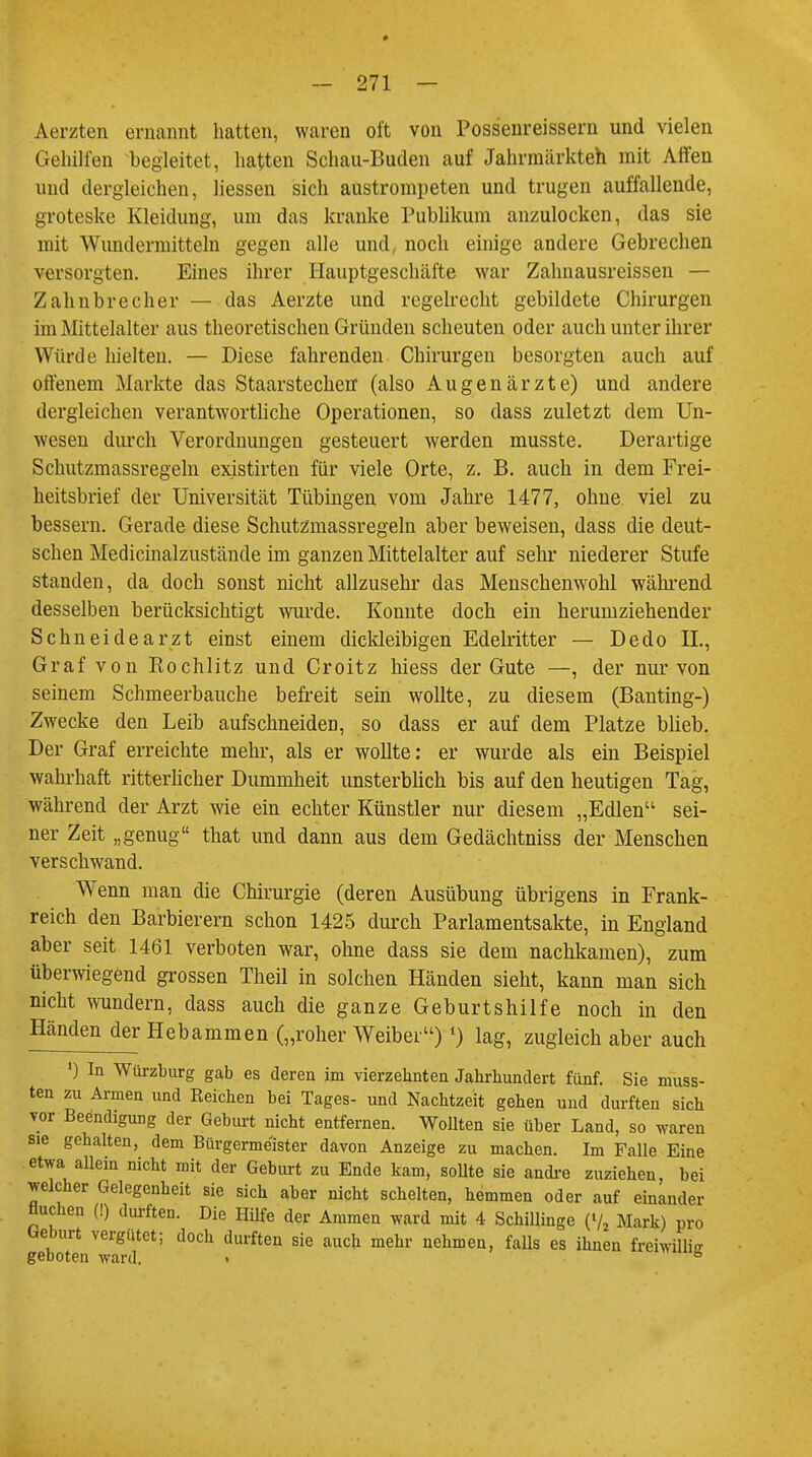 Aerzten ernannt hatten, waren oft von Possenreissera und vielen Gehilfen begleitet, hatten Schau-Buden auf Jahrmärkten mit Affen und dergleichen, liessen sich austrompeten und trugen auffallende, groteske Kleidung, um das kranke Publikum anzulocken, das sie mit Wundermitteln gegen alle und, noch einige andere Gebrechen versorgten. Eines ihrer Hauptgeschäfte war Zahnausreissen — Zahnbrecher — das Aerzte und regelrecht gebildete Chirurgen im Mittelalter aus theoretischen Gründen scheuten oder auch unter ihrer Würde hielten. — Diese fahrenden Chirurgen besorgten auch auf offenem Markte das Staarstechen (also Augenärzte) und andere dergleichen verantwortliche Operationen, so dass zuletzt dem Un- wesen durch Verordnungen gesteuert werden musste. Derartige Schutzmassregeln existirten für viele Orte, z. B. auch in dem Frei- heitsbrief der Universität Tübingen vom Jahre 1477, ohne viel zu bessern. Gerade diese Schutzmassregeln aber beweisen, dass die deut- schen Medicinalzustände im ganzen Mittelalter auf sehr niederer Stufe standen, da doch sonst nicht allzusehr das Menschenwohl während desselben berücksichtigt wurde. Konnte doch ein herumziehender Schneidearzt einst einem dickleibigen Edelritter — Dedo IL, Graf von Rochlitz und Croitz hiess der Gute —, der nur von seinem Schmeerbauche befreit sein wollte, zu diesem (Banting-) Zwecke den Leib aufschneiden, so dass er auf dem Platze blieb. Der Graf erreichte mehr, als er wollte: er wurde als ein Beispiel wahrhaft ritterlicher Dummheit unsterblich bis auf den heutigen Tag, während der Arzt wie ein echter Künstler nur diesem „Edlen sei- ner Zeit „genug that und dann aus dem Gedächtniss der Menschen verschwand. Wenn man che Chirurgie (deren Ausübung übrigens in Frank- reich den Barbierern schon 1425 durch Parlamentsakte, in England aber seit 1461 verboten war, ohne dass sie dem nachkamen), zum überwiegend grossen Theil in solchen Händen sieht, kann man sich nicht wundern, dass auch die ganze Geburtshilfe noch in den Händen der Hebammen („roher Weiber) l) lag, zugleich aber auch ') In Würzburg gab es deren im vierzehnten Jahrhundert fünf. Sie niuss- ten zu Armen und Reichen bei Tages- und Nachtzeit gehen und durften sich vor Beendigung der Geburt nicht entfernen. Wollten sie über Land, so waren sie gehalten, dem Bürgermeister davon Anzeige zu machen. Im Falle Eine etwa allein nicht mit der Geburt zu Ende kam, sollte sie andre zuziehen, bei welcher Gelegenheit sie sich aber nicht schelten, hemmen oder auf einander fluchen (!) durften. Die Hilfe der Ammen ward mit 4 Schillinge (V2 Mark) pro Geburt vergütet; doch durften sie auch mehr nehmen, falls es ihnen freiwillig geboten ward. ■ 8