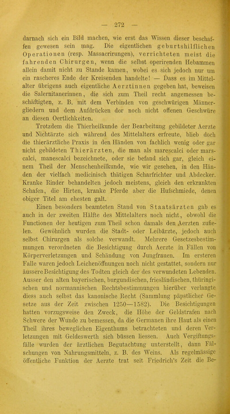 darnach sich ein Bild machen, wie erst das Wissen dieser beschaf- fen gewesen sein mag. Die eigentlichen geburtshilflichen Operationen (resp. Massacrirungen), verrichteten meist die fahrenden Chirurgen, wenn die selbst operirenden Hebammen allein damit nicht zu Stande kamen, wobei es sich jedoch nur um ein rascheres Ende der Kreisenden handelte! — Dass es im Mittel- alter übrigens auch eigentliche Aerztinnen gegeben hat, beweisen die Salernitanerinnen, die sich zum Theil recht angemessen be- schäftigten, z. B. mit dem Verbinden von geschwürigen Männer- gliedern und dem Aufdrücken der noch nicht offenen Geschwüre an diesen Oertlichkeiten. Trotzdem die Thierheilkunde der Bearbeitung gebildeter Aerzte und Nichtärzte sich während des Mittelalters erfreute, blieb doch die thierärztliche Praxis in den Händen von fachlich wenig oder gar nicht gebildeten Thierärzten, die man als marescalei oder mars- calci, manescalei bezeichnete, oder sie befand sich gar, gleich ei- nem Theil der Menschenheilkunde, wie wir gesehen, in den Hän- den der vielfach medicinisch thätigen Scharfrichter und Abdecker. Kranke Rinder behandelten jedoch meistens, gleich den erkrankten Schafen, die Hirten, kranke Pferde aber die Hufschmiede, denen obiger Titel am ehesten galt. Einen besonders beamteten Stand von Staatsärzten gab es auch in der zweiten Hälfte des Mittelalters noch nicht, obwohl die Functionen der heutigen zum Theil schon damals den Aerzten zufie- len. Gewöhnlich wurden die Stadt- oder Leibärzte, jedoch auch selbst Chirurgen als solche verwandt. Mehrere Gesetzesbestim- mungen verordneten die Besichtigung durch Aerzte in Fällen von Körperverletzungen und Schändung von Jungfrauen. Im ersteren Falle waren jedoch Leichenöffnungen noch nicht gestattet, sondern nur äussere Besichtigung des Todten gleich der des verwundeten Lebenden. Ausser den alten bayerischen, burgundischen, friesländischen, thüringi- schen und normannischen Rechtsbestimmungen hierüber verlangte diess auch selbst das kanonische Recht (Sammlung päpstlicher Ge- setze aus der Zeit zwischen 1250—1582). Die Besichtigungen hatten vorzugsweise den Zweck, die Höhe der Geldstrafen nach Schwere der Wunde zu bemessen, da die Germanen ihre Haut als einen Theil ihres beweglichen Eigenthums betrachteten und deren Ver- letzungen mit Geldeswerth sich büssen Hessen. Auch Vergiftuugs- fälle wurden der ärztlichen Begutachtung unterstellt, dann Fäl- schungen von Nahrungsmitteln, z. B. des Weins. Als regelmässige öffentliche Funktion der Aerzte trat seit Friedrich's Zeit die Be-