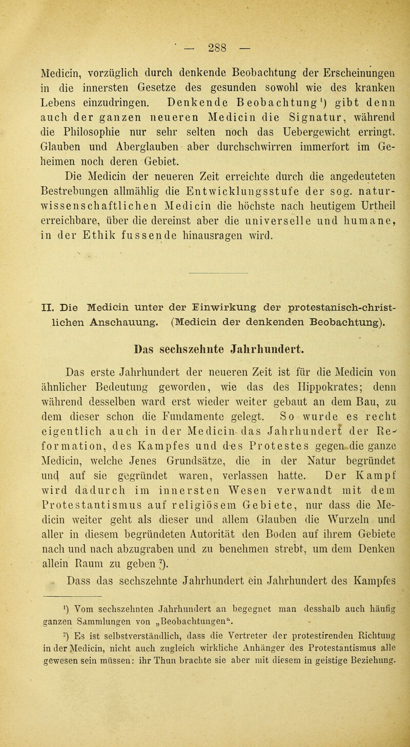 Medicin, vorzüglich durch denkende Beobachtung der Erscheinungen in die innersten Gesetze des gesunden sowohl wie des kranken Lebens einzudringen. Denkende Beobachtung1) gibt denn auch der ganzen neueren Medicin die Signatur, während die Philosophie nur sehr selten noch das Uebergewicht erringt. Glauben und Aberglauben aber durchschwirren immerfort im Ge- heimen noch deren Gebiet. Die Medicin der neueren Zeit erreichte durch die angedeuteten Bestrebungen allmählig die Entwicklungsstufe der sog. natur- wissenschaftlichen Medicin die höchste nach heutigem Urtheil erreichbare, über die dereinst aber die universelle und humane, in der Ethik fussende hinausragen wird. II. Die Medicin unter der Einwirkung der protestanisch-christ- lichen Anschauung. (Medicin der denkenden Beobachtung). Das sechs zehnte Jahrhundert. Das erste Jahrhundert der neueren Zeit ist für die Medicin von ähnlicher Bedeutung geworden, wie das des Hippokrates; denn während desselben ward erst wieder weiter gebaut an dem Bau, zu dem dieser schon die Fundamente gelegt. So wurde es recht eigentlich auch in der Medicin das Jahrhundert der Re-^ formation, des Kampfes und d«s Protestes gegen die ganze Medicin, welche Jenes Grundsätze, die in der Natur begründet und auf sie gegründet waren, verlassen hatte. Der Kampf wird dadurch im innersten Wesen verwandt mit dem Protestantismus auf religiösem Gebiete, nur dass die Me- dicin weiter geht als dieser und allem Glauben die Wurzeln und aller in diesem begründeten Autorität den Boden auf ihrem Gebiete nach und nach abzugraben und zu benehmen strebt, um dem Denken allein Raum zu geben 2). Dass das sechszehnte Jahrhundert ein Jahrhundert des Kampfes 1) Vom sechszelmten Jahrhundert an begegnet man desshalb auch häufig ganzen Sammlungen von „Beobachtungenh. 2) Es ist selbstverständlich, dass die Vertreter der protestirenden Richtung in der Medicin, nicht auch zugleich wirkliche Anhänger des Protestantismus alle gewesen sein müssen: ihr Thun brachte sie aber mit diesem in geistige Beziehung.