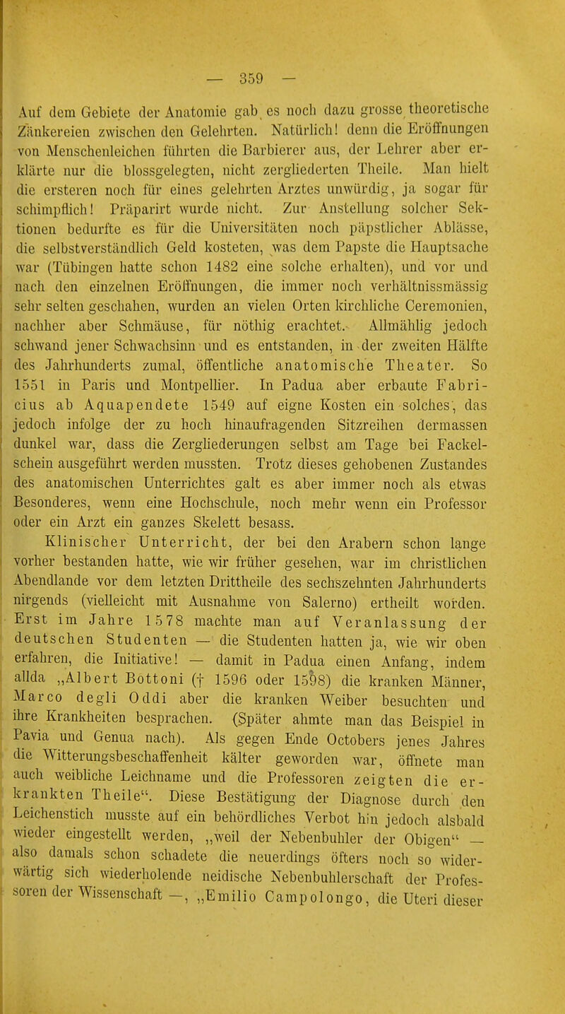 Auf dem Gebiete der Anatomie gab es noch dazu grosse theoretische Zänkereien zwischen den Gelehrten. Natürlich! denn die Eröffnungen von Menschenleichen führten die Barbierer aus, der Lehrer aber er- klärte nur die blossgelegten, nicht zergliederten Theile. Man hielt die ersteren noch für eines gelehrten Arztes unwürdig, ja sogar für schimpflich! Präparirt wurde nicht. Zur Anstellung solcher Sek- tionen bedurfte es für die Universitäten noch päpstlicher Ablässe, die selbstverständlich Geld kosteten, was dem Papste die Hauptsache war (Tübingen hatte schon 1482 eine solche erhalten), und vor und nach den einzelnen Eröffnungen, die immer noch verhältnissmässig sehr selten geschahen, wurden an vielen Orten kirchliche Ceremonien, nachher aber Schmäuse, für nöthig erachtet. Allmählig jedoch schwand jener Schwachsinn und es entstanden, in-der zweiten Hälfte des Jahrhunderts zumal, öffentliche anatomische Theater. So 1551 in Paris und Montpellier. In Padua aber erbaute Fabri- cius ab Aquapendete 1549 auf eigne Kosten ein solches, das jedoch infolge der zu hoch Innaufragenden Sitzreihen dermassen dunkel war, class die Zergliederungen selbst am Tage bei Fackel- schein ausgeführt werden mussten. Trotz dieses gehobenen Zustandes des anatomischen Unterrichtes galt es aber immer noch als etwas Besonderes, wenn eine Hochschule, noch mehr wenn ein Professor oder ein Arzt ein ganzes Skelett besass. Klinischer Unterricht, der bei den Arabern schon lange vorher bestanden hatte, wie wir früher gesehen, war im christlichen Abendlande vor dem letzten Drittheile des sechszehnten Jahrhunderts nirgends (vielleicht mit Ausnahme von Salerno) ertheilt worden. Erst im Jahre 1 578 machte man auf Veranlassung der deutschen Studenten — die Studenten hatten ja, wie wir oben erfahren, die Initiative! — damit in Padua einen Anfang, indem allda „Albert Bottoni (f 1596 oder 1598) die kranken Männer, Marco degli Oddi aber die kranken Weiber besuchten und ihre Krankheiten besprachen. (Später ahmte man das Beispiel in Pavia und Genua nach). Als gegen Ende Octobers jenes Jahres die Witterungsbeschaffenheit kälter geworden war, öffnete man auch weibliche Leichname und die Professoren zeigten die er- krankten Theile. Diese Bestätigung der Diagnose durch den Leichenstich musste auf ein behördliches Verbot hin jedoch alsbald wieder eingestellt werden, „weil der Nebenbuhler der Obigen — also damals schon schadete die neuerdings öfters noch so wider- wärtig sich wiederholende neidische Nebenbuhlerschaft der Profes- soren der Wissenschaft„Emilio Campolongo, die Uteri dieser