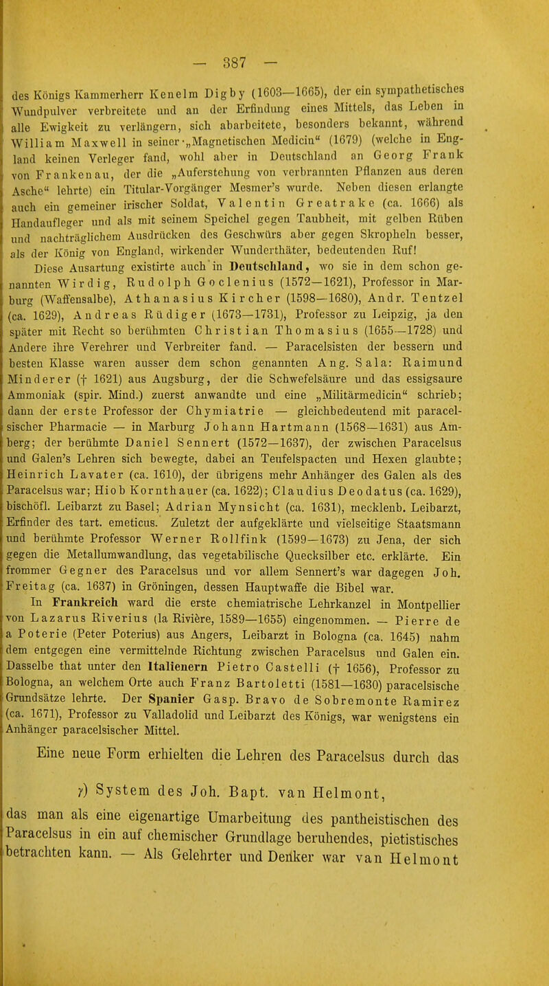 des Königs Kammerherr Kenelm Digby (1603-1665), der ein sympathetisches Wundpulver verbreitete und an der Erfindung eines Mittels, das Leben in alle Ewigkeit zu verlängern, sich abarbeitete, besonders bekannt, während William Maxwell in seiner-„Magnetischen Medicin (1679) (welche in Eng- land keinen Verleger fand, wohl aber in Deutschland an Georg Frank von Frankenau, der die „Auferstehung von verbrannten Pflanzen aus deren Asche lehrte) ein Titular-Vorgänger Mesmer's wurde. Neben diesen erlangte auch ein gemeiner irischer Soldat, Valentin Greatrake (ca. 1666) als Handaufleger und als mit seinem Speichel gegen Taubheit, mit gelben Rüben und nachträglichem Ausdrücken des Geschwürs aber gegen Skropheln besser, als der König von England, wirkender Wunderthäter, bedeutenden Ruf! Diese Ausartung existirte auch in Deutschland, wo sie in dem schon ge- nannten Wirdig, Rudolph Goclenius (1572—1621), Professor in Mar- burg (Waffensalbe), Athanasius Kircher (1598—1680), Andr. Tentzel (ca. 1629), Andreas Rüdiger (1673—1731), Professor zu Leipzig, ja den später mit Recht so berühmten Christian Thomasius (1655—1728) und Andere ihre Verehrer und Verbreiter fand. — Paracelsisten der bessern und besten Klasse waren ausser dem schon genannten Ang. Sala: Raimund Minderer (f 1621) aus Augsburg, der die Schwefelsäure und das essigsaure Ammoniak (spir. Mind.) zuerst anwandte und eine „Militärmedicin schrieb; dann der erste Professor der Chymiatrie — gleichbedeutend mit paracel- sischer Pharmacie — in Marburg Johann Hartmann (1568—1631) aus Am- berg; der berühmte Daniel Sennert (1572—1637), der zwischen Paracelsus und Galen's Lehren sich bewegte, dabei an Teufelspacten und Hexen glaubte; Heinrich Lavater (ca. 1610), der übrigens mehr Anhänger des Galen als des Paracelsus war; Hiob Kornthauer (ca. 1622); Claudius Deodatus (ca. 1629), bischöfl. Leibarzt zu Basel; Adrian Mynsicht (ca. 1631), mecklenb. Leibarzt, Erfinder des tart. emeticus. Zuletzt der aufgeklärte und vielseitige Staatsmann und berühmte Professor Werner Rollfink (1599—1673) zu Jena, der sich gegen die Metallumwandlung, das vegetabilische Quecksilber etc. erklärte. Ein frommer Gegner des Paracelsus und vor allem Sennert's war dagegen Joh. Freitag (ca. 1637) in Groningen, dessen Hauptwaffe die Bibel war. In Frankreich ward die erste chemiatrische Lehrkanzel in Montpellier von Lazarus Riverius (la Riviere, 1589—1655) eingenommen. — Pierre de a Poterie (Peter Poterius) aus Angers, Leibarzt in Bologna (ca. 1645) nahm dem entgegen eine vermittelnde Richtung zwischen Paracelsus und Galen ein. Dasselbe that unter den Italienern Pietro Castelli (f 1656), Professor zu Bologna, an welchem Orte auch Franz Bartoletti (1581—1630) paracelsische Grundsätze lehrte. Der Spanier Gasp. Bravo de Sobremonte Ramirez (ca. 1671), Professor zu Valladolid und Leibarzt des Königs, war wenigstens ein Anhänger paracelsischer Mittel. Eine neue Form erhielten die Lehren des Paracelsus durch das y) System des Joh. Bapt. van Helmont, das man als eine eigenartige Umarbeitung des pantheistischen des Paracelsus in ein auf chemischer Grundlage beruhendes, pietistisches betrachten kann. — Als Gelehrter und Denker war van Helmont