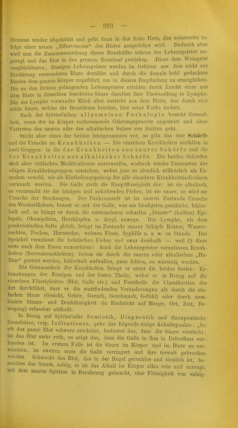 - 303 - Herzens wieder abgekühlt und geht dann in das linke Herz, das seinerseits in- folge einer neuen „Effervesccnz des Blutes ausgedehnt wird. Dadurch aber wird nun die Zusammenziehung dieser Herzhälfte seitens der Lebensgeister an- geregt und das Blut in den grossen Kreislauf getrieben. JDiesc dem Weingeist vergleichbaren, flüssigen Lebensgeister werden im Gehirne aus dem nicht zur Ernährung verwendeten Blute destillirt und durch die damals hohl gedachten Nerven dem ganzen Körper.zugeführt, um in diesem Empfindung zu ermöglichen. Die zu den Drüsen gelangenden Lebensgeister erleiden durch Zutritt einer aus dem Blute in denselben bereiteten Säure daselbst ihre Umwandlung in Lymphe. Die der Lymphe verwandte Milch aber entsteht aus dem Blute, das durch eine milde Säure, welche die Brustdrüse bereitet, hier seine Farbe ändert. Nach der Sylvius'schen allgemeinen Pathalogie besteht Gesund- heit, wenn der im Körper vorkommende Gährungsprocess ungestört und ohne Vortreten des sauren oder des alkalischen Salzes von Statten geht. Sticht aber eines der beiden letztgenannten vor, so gibt das eine Schärfe und die Ursache zu Krankheiten. — Die einzelnen Krankheiten zerfallen in zwei Gruppen: in die d e r K r a n k h c i t c n aus saurer Sc h ä r f e und die der Krankheiten aus alkalischer Schärfe. Die beiden Schärfen sind aber vielfachen Modifikationen unterworfen, wodurch wieder Unterarten der obigen Krankheitsgruppen entstehen, wobei jene so ziemlich willkürlich als Ur- sachen sowohl, wie als Eintheilungsprincip für alle einzelnen Krankheitsindividuen verwandt werden. Die Galle stellt die Hauptflüssigkeit dar: ist sie alkalisch, so verursacht sie die hitzigen und anhaltenden Fieber, ist sie sauer, so wird sie Ursache der Stockungen. Der Pankreassaft ist im sauren Zustande Ursache des Wechselfiebers, braust er mit der Galle, was am häufigsten geschieht, fehler- haft auf, so bringt er durch die entstandenen scharfen „Dünste (halitus) Epi- lepsie, Ohnmächten, Herzklopfen u. dergl. zuwege. Die Lymphe, als dem pankreatischen Safte gleich, bringt im Zustande saurer Schärfe Krätze, Wasser- suchten, Pocken, Harnsteine, weissen Fluss, Syphilis u. s. w. zu Stande. Der Speichel veranlasst die hektischen Fieber und zwar desshalb — weil (!) diese stets nach dem Essen exaeerbiren! Auch die Lebensgeister veranlassen Krank- heiten (Nervenkrankheiten), indem sie durch die sauren oder alkalischen „Ha- litus gestört werden, fehlerhaft aufwallen, ganz fehlen, zu wässerig Werden. Die Gesammtheit d^er Krankheiten bringt er unter die beiden Serien: Er- krankungen der flüssigen und der festeu Theile, wobei er in Bezug auf die einzelnen Flüssigkeiten (Blut, Galle etc.) und Festtheile die Classification der Art durchführt, dass er die stattfindenden Veränderungen als durch die ein- fachen Sinne (Gesicht, Gehör, Geruch, Geschmack, Gefühl) oder durch com- binirte Sinnes- und Denkthätigkeit (in Rücksicht auf Menge, Ort, Zeit, Be- wegung) erfassbar abtheilt. In Bezug auf Sylvius'sche Semiotik, Diagnostik und therapeutische Grundsätze, resp. Indicationen, gebe das folgende einige Anhaltspunkte: „So oft das ganze Blut schwarz erscheint, bedeutet das, dass die Säure vorstiehl ; ist das Blut mehr roth, so zeigt das, dass die Galle in ihm in Ueberfluss vor- handen ist. Im erstem Falle ist die Säure im Körper und im Blute zu ver- mindern, im zweiten muss die Galle verringert und ihre Gewalt gebrochen weiden. Schmeckt das Blut, das in der Regel geruchlos nnd süsslich ist, be- sonders das Serum, salzig, so ist das Alkali im Körper allzu rein und erzeügt mit dem sauren Spiritus in Berührung gebracht, eine Flüssigkeit von salzig-
