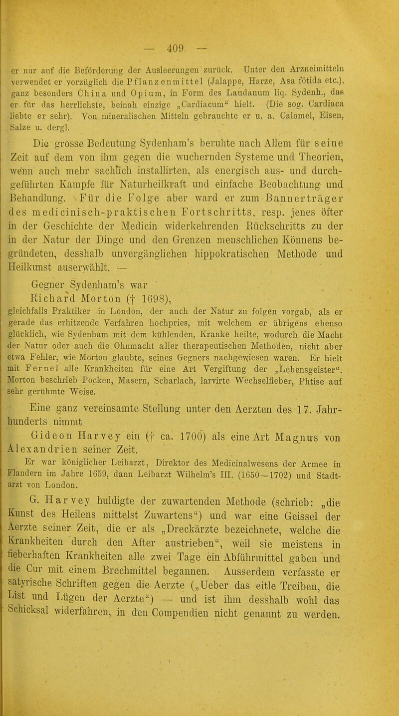 er nur auf die Beförderung der Ausleerungen zurück. Unter den Arzneimitteln verwendeter vorzüglich die Pflanz enmittel (Jalappe, Harze, Asa fötida etc.), ganz besonders China und Opium, in Form des Laudanum liq. Sydenh., dae er für das herrlichste, beinah einzige „Cardiacum hielt. (Die sog. Cardiaca liebte er sehr). Von mineralischen Mitteln gebrauchte er u. a. Calomel, Eisen, Salze u. dergl. Die grosse Bedeutung Sydenham's beruhte nach Allem für seine Zeit auf dem von ihm gegen die wuchernden Systeme und Theorien, wenn auch mehr sachlich installirten, als energisch aus- und durch- geführten Kampfe für Naturheilkraft und einfache Beobachtung und Behandlung. Für die Folge aber ward er zum Bannerträger des medicinisch-praktischen Fortschritts, resp. jenes öfter in der Geschichte der Medicin widerkehrenden Rückschritts zu der in der Natur der Dinge und den Grenzen menschlichen Könnens be- gründeten, desshalb unvergänglichen hippokratischen Methode und Heilkimst auserwählt. — Gegner Sydenham's war Richard Morton (f 1698), gleichfalls Praktiker in London, der auch der Natur zu folgen vorgab, als er gerade das erhitzende Verfahren hochpries, mit welchem er übrigens ebenso glücklich, wie Sydenham mit dem kühlenden, Kranke heilte, wodurch die Macht der Natur oder auch die Ohnmacht aller therapeutischen Methoden, nicht aber etwa Fehler, wie Morton glaubte, seines Gegners nachgewiesen waren. Er hielt mit Fernel alle Krankheiten für eine Art Vergiftung der „Lebensgeister. Morton beschrieb Pocken, Masern, Scharlach, larvirte Wechselfieber, Phtise auf sehr gerühmte Weise. Eine ganz vereinsamte Stellung unter den Aerzten des 17. Jahr- hunderts nimmt Gideon Harvey ein (f ca. 1700) als eine Art Magnus von Alexandrien seiner Zeit. Er war königlicher Leibarzt, Direktor des Medicinalwesens der Armee in Flandern im Jahre 1659, dann Leibarzt Wilhelm's III. (1650—1702) und Stadt- arzt von London. G. Harvey huldigte der zuwartenden Methode (schrieb: „die Kunst des Heilens mittelst Zuwartens) und war eine Geissei der Aerzte seiner Zeit, die er als „Dreckärzte bezeichnete, welche die Krankheiten durch den After austrieben, weil sie meistens in fieberhaften Krankheiten alle zwei Tage ein Abführmittel gaben und die Cur mit einem Brechmittel begannen. Ausserdem verfasste er satyrische Schriften gegen die Aerzte („Ueber das eitle Treiben, die List und Lügen der Aerzte) — und ist ihm desshalb wohl das Schicksal widerfahren, in den Compendien nicht genannt zu werden.