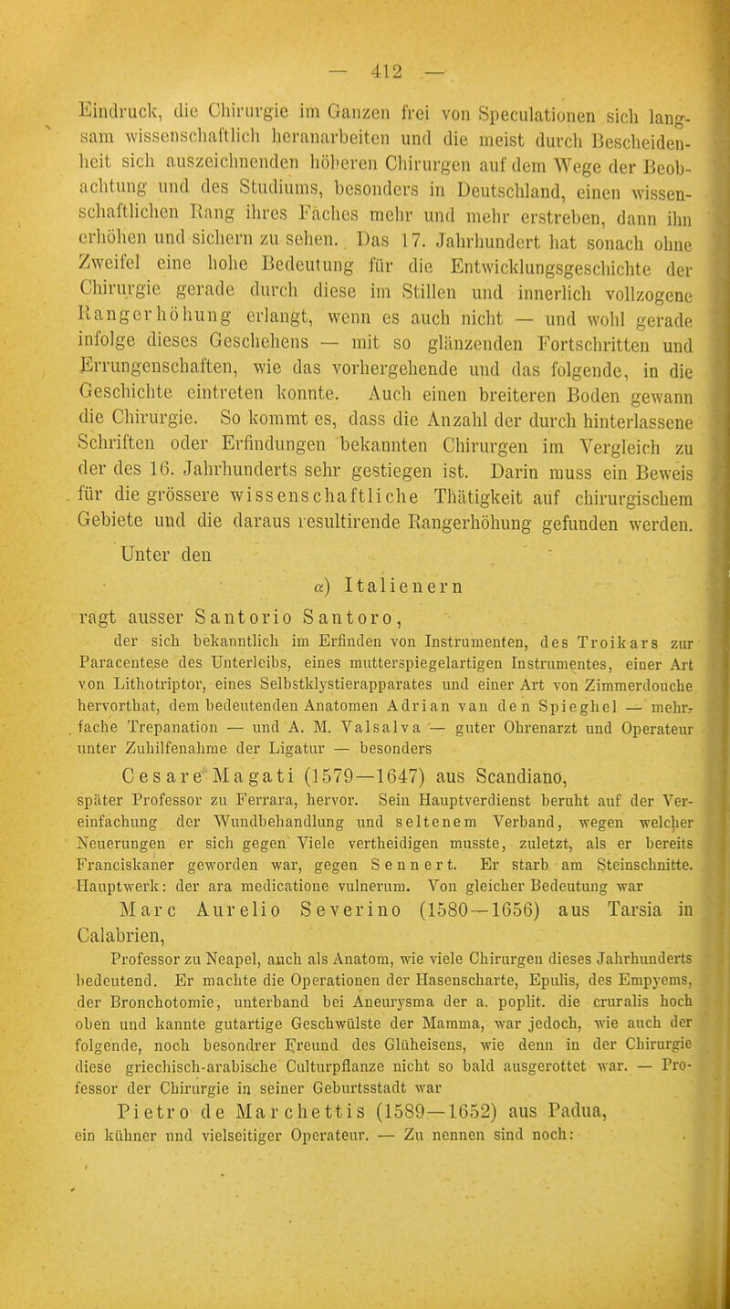 Eindruck, die Chirurgie im Ganzen frei von Speculationen sich lang- sam wissenschaftlich heranarbeiten und die meist durch Bescheiden- heit sich auszeichnenden höheren Chirurgen auf dem Wege der Beob- achtung und des Studiums, besonders in Deutschland, einen wissen- schaftlichen Rang ihres Faches mehr und mehr erstreben, dann ihn erhöhen und sichern zu sehen. Das 17. Jahrhundert hat sonach ohne Zweifel eine hohe Bedeutung für die Entwicklungsgeschichte der Chirurgie gerade durch diese im Stillen und innerlich vollzogene Rangerhöhung erlangt, wenn es auch nicht — und wohl gerade infolge dieses Geschehens — mit so glänzenden Fortschritten und Errungenschaften, wie das vorhergehende und das folgende, in die Geschichte eintreten konnte. Auch einen breiteren Boden gewann die Chirurgie. So kommt es, dass die Anzahl der durch hinterlassene Schriften oder Erfindungen bekannten Chirurgen im Vergleich zu der des 16. Jahrhunderts sehr gestiegen ist. Darin muss ein Beweis für die grössere wissenschaftliche Tlntigkeit auf chirurgischem Gebiete und die daraus resultirende Rangerhöhung gefunden werden. Unter den a) Italienern ragt ausser Santorio Santoro, der sich bekanntlich im Erfinden von Instrumenten, des Troikars zur Paracente.se des Unterleibs, eines mutterspiegelartigen Instrumentes, einer Art von Lithotriptor, eines Selbstklystierapparates und einer Art von Zimmerdouche hervorthat, dem bedeutenden Anatomen Adrian van den Spieghel — mehr- fache Trepanation — und A. M. Valsalva — guter Ohrenarzt und Operateur unter Zuhilfenahme der Ligatur — besonders Cesare Magati (1579—1647) aus Scandiano, später Professor zu Ferrara, hervor. Sein Hauptverdienst beruht auf der Ver- einfachung der Wundbehandlung und seltenem Verband, wegen -welcher Neuerungen er sich gegen Viele vertheidigen musste, zuletzt, als er bereits Franciskaner geworden war, gegen S e n n e r t. Er starb am Steinschnitte. Hauptwerk: der ara medicatione vulnerum. Von gleicher Bedeutung war Marc Aurelio Severino (1580—1656) aus Tarsia in Calabrien, Professor zu Neapel, auch als Anatom, wie viele Chirurgen dieses Jahrhunderts bedeutend. Er machte die Operationen der Hasenscharte, Epulis, des Empyems, der Bronchotomie, unterband bei Aneurysma der a. poplit. die cruralis hoch oben und kannte gutartige Geschwülste der Mamma, war jedoch, wie auch der folgende, noch besondrer Freund des Glüheisens, wie denn in der Chirurgie diese griechisch-arabische Culturpflanze nicht so bald ausgerottet war. — Pro- fessor der Chirurgie in seiner Geburtsstadt war Pietro de Marchettis (1589—1652) aus Padua, ein kühner und vielseitiger Operateur. — Zu nennen sind noch: