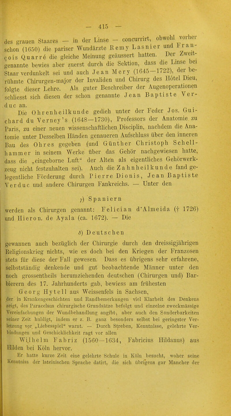 des grauen Staares - in der Linse - concurrirt, obwohl vorher schon (1650) die pariser Wundeärzte Reray L asm er und *_ran- c,ois Quarr6 die gleiche Meinung geäussert hatten. Der Zweit- genannte bewies aber zuerst durch die Sektion, dass die Linse bei Staar verdunkelt sei und auch Jean Mery (1645-1722), der be- rühmte Chirurgen-major der Invaliden und Chirurg des Hotel Dieu, folgte dieser Lehre. Als guter Beschreiber der Augenoperationen schliesst sich diesen der schon genannte Jean Baptiste Ver- duc an. Die Ohrenheilkunde gedieh unter der Feder Jos. Gui- chard du Verney's (1648—1730), Professors der Anatomie zu Paris, zu einer neuen wissenschaftlichen Disciplin, nachdem die Ana- tomie unter Desselben Händen genaueren Aufschluss über den inneren Bau des Ohres gegeben (und Günther Christoph Schell- hammer in seinem Werke über das Gehör nachgewiesen hatte, dass die „eingeborne Luft der Alten als eigentliches Gehörwerk- zeug nicht festzuhalten sei). Auch die Zahnheilkunde fand ge- legentliche Förderung durch Pierre Dionis, Jean Baptiste Verduc und andere Chirurgen Fankreichs. — Unter den y) Spaniern werden als Chirurgen genannt: Felician d'Almeida (f 1726) und Hieron. de Ayala (ca. 1672). — Die ö) D eutsehen gewannen auch bezüglich der Chirurgie durch den dreissigjährigen Religionskrieg nichts, wie es doch bei den Kriegen der Franzosen stets für diese der Fall gewesen. Dass es übrigens sehr erfahrene, selbstständig denkende und gut beobachtende Männer unter den noch grossentheils herumziehenden deutschen (Chirurgen und) Bar- bierern des 17. Jahrhunderts gab, bewiess am frühesten Georg Hytell aus Weissenfeis in Sachsen, der in Krankengeschichten und Randbemerkungen viel Klarheit des Denkens zeigt, des Paracelsus chirurgische Grundsätze befolgt und einzelne zweckmässige Vereinfachungen der Wundbehandlung angibt, aber auch den Sonderbarkeiten seiner Zeit huldigt, indem er z. B. ganz besonders selbst bei geringster Ver- letzung vor „Liebesspiel warnt. —' Durch Streben, Kenntnisse, gelehrte Ver- bindungen und Geschicklichkeit ragt vor allen Wilhelm Fabriz (1560—1634, Fabricius Hildanus) aus Hilden bei Köln hervor. Er hatte kurze Zeit eine gelehrte Schule in Köln besucht, woher seine Kcnntniss der lateinischen Sprache datirt, die sich übrigens gar Mancher der