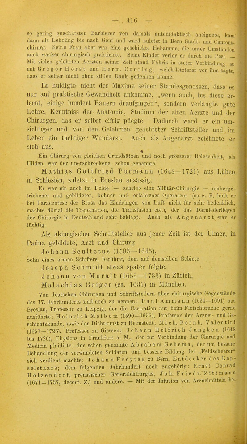 so gering geschützten Barbierer von damals autodidaktisch aneignete, kam dann als Lehrling bis nach Genf und ward zuletzt in Bern Stadt- und Cantons- chirurg. Seine Frau aber war eine geschickte Hebamme, die unter Umstanden auch wacker chirurgisch prakticirte. Seine Kinder verlor er durch die Pest. — Mit vielen gelehrten Acrzten seiner Zeit stand Fabriz in steter Verbindung, so mit Gregor Horst und II e r m. C o n r i n g, welch letzterer von ihm sagte, dass er seiner nicht ohne stillen Dank gedenken könne. Er huldigte nicht der Maxime seiner Standesgenossen, dass es nur auf praktische Gewandheit ankomme, „wenn auch, bis diese er- lernt, einige hundert Bauern draufgingen, sondern verlangte gute Lehre, Kenntniss der Anatomie, Studium der alten Aerzte und der Chirurgen, das er selbst eifrig pflegte. Dadurch ward er ein um- sichtiger und von den Gelehrten geachteter Schriftsteller und im Leben ein tüchtiger Wundarzt. Auch als Augenarzt zeichnete er sich aus. Ein Chirurg von gleichen Grundsätzen und noch grösserer ßelesenheit, als Hilden, war der unerschrockene, schon genannte Mathias Gottfried Purmann (1648—1721) aus Lüben in Schlesien, zuletzt in Breslau anseässig. Er war ein auch im Felde — schrieb eine Militär-Chirurgie — umherge- triebener und gebildeter, kühner und erfahrener Operateur (so z. B. hielt er bei Paracentese der Brust das Eindringen von Luft nicht für sehr bedenklich, machte 40mal die Trepanation, die Transfusion etc.), der das Darniederliegen der Chirurgie in Deutschland sehr beklagt. Auch als Augenarzt war er tüchtig. Als akiurgischer Schriftsteller aus jener Zeit ist der Ülmer, in Padua gebildete, Arzt und Chirurg Johann Scultetus (1595—1645), Sohu eines armen Schiffers, berühmt, dem auf demselben Gebiete Joseph Schmidt etwas später folgte. Johann von Muralt (1655—1733) in Zürich, Malachias Geiger (ca. 1631) in München. Von deutschen Chirurgen und Schriftstellern über chirurgische Gegenstände des 17. Jahrhunderts sind noch zu nennen: Paul A m m a n n (1634—1691) aus Breslau, Professor zu Leipzig, der die Castration nur beim Fleischbruche gerne ausführte; Heinrich Meibom (1590—1655), Professor der Arznei- und Ge- schichtskunde, sowie der Dichtkunst zu Helmstedt; Mich. Bernh. Valentin! (1657—1726), Professor zu Giessen; Johann Helfrich Jungkeu (1618 bis 1726), Physicus in Frankfurt a. M., der für Verbindung der Chirurgie und Medicin plaidirte; der schon genannte Abraham Gehema, der um bessere Behandlung der verwundeten Soldaten und bessere Bildung der „Feldscheerer sich verdient machte; Johann Freytag zu Bern, Entdecker des Kap- selstaars; dem folgenden Jahrhundert noch zugehörig: Ernst Conrad Holzendorf, preussischer Generalchirurgus, J o h. F r i e d r. Z i 11 m a n n (1671-1757, decoct. Z.) und andere. — Mit der Infusion von Arzneimitteln be-