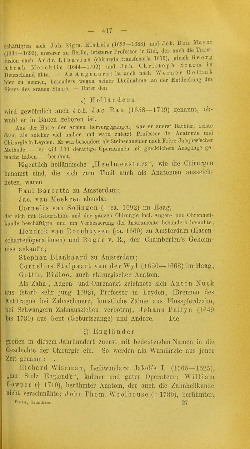 schäftigten sich Joh. Signi. Eisholz (1623-1688) und Joh. Dan. Mayor (1634-1693), ersterer zu Berlin, letzterer Professor in Kiel, der auch die Trans- fusion nach Andr. Lihavius (chirurgia transfusoria 1615), gleich Georg Abrah. Mercklin (1644-1702) und Joh. Christoph Sturm in Deutschland übte. — Als Augenarzt ist auch noch Werner R o 1 f i n k hier zu nennen, besonders wegen seiner Theilnahmc an der Entdeckung des Sitzes des grauen Staars. — Unter den £) Holländern wird gewöhnlich auch Joh. Jac. Ran (1658—1719) genannt, ob- wohl er in Baden geboren ist. Aus der Hütte der Armen hervorgegangen, war er zuerst Barbier, reiste dann als solcher viel umher und ward zuletzt Professor der Anatomie und Chirurgie in Leyden. Er war besonders als Steinschneider nach Frere Jacques'scher Methode — er will 100 derartige Operationen mit glücklichem Ausgange ge- macht haben — berühmt. Eigentlich holländische „Heelmeesters, wie die Chirurgen benamst sind, die sich zum Theil auch als Anatomen auszeich- neten, waren Paul Barbetta zu Amsterdam; Jac. van Meekren ebenda; Cornelis van Solingen (f ca. 1692) im Haag, der sich mit Geburtshilfe und der ganzen Chirurgie incl. Augen- und Ohrenheil- kunde beschäftigte und um Verbesserung der Instrumente besonders bemühte; Hendrik van Roonhuysen (ca. 1660) zu Amsterdam (Hasen- schartenoperationen) und Roger v. R., der Chamberlen's Geheim- niss ankaufte; Stephan Blankaard zu Amsterdam; Cornelius Stalpaart van .derWyl (1620—1668) im Haag; Gottfr. Bidloo, auch chirurgischer Anatom. Als Zahn-, Augen- und Ohrenarzt zeichnete sich Anton Nuck aus (starb sehr jung 1692), Professor in Leyden, (Brennen des Antitragus bei Zahnschmerz, künstliche Zähne aus Flusspferdzahn, bei Schwängern Zahnausziehen verboten); Johann Palfyn (1649 bis 1730) aus Gent (Geburtszange) und Andere. — Die £) Engländer greifen in diesem Jahrhundert zuerst mit bedeutenden Namen in die Geschichte der Chirurgie ein. So werden als Wundärzte aus jener Zeit genannt: Richard Wiseman, Leibwundarzt Jakob's I. (1566—1625),. „der Stolz England's, kühner und guter Operateur; William Cowper (f 1710), berühmter Anatom, der auch die Zahnheilkunde nicht verschmähte; John Thom. Woolhouse (f 1730), berühmter, Baas, ürundriss. 27